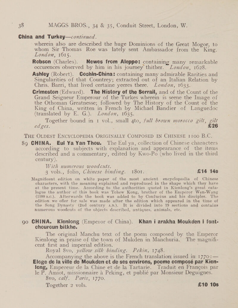 China and Turkey—contexued. wherein also are described the huge Dominions of the Great Mogor, to whom Sir Thomas Roe was lately sent Ambassador from the King. London, 1615. Robson (Charles). Newes from Aleppo: containing many remarkable occurences observed by him in his journey thither. London, 1628. Ashley (Robert). Cochin-China: containing many admirable Rarities and Singularities of that Countrey; extracted out of an Italian Relation by Chris. Barri, that lived certame yeeres there. London, 1633. Crimeston (Edward). The History of the Serrail, and of the Count of the Grand Seigneur Emperour of the Turkes wherein is seene the Image of the Othoman Greatnesse; followed by The History of the Count of the King of China, written in French by Michael Bandier of Languedoc (iransiated. by E. G.)... Londo, 1635: Together ‘bound in 1 vol., small 4to, full brown morocco gilt, gilt ed ges. £26 THE OLDEST ENCYCLOPEDIA ORIGINALLY COMPOSED IN CHINESE 1100 B.C. 89 CHINA. Eul Ya Yan Thou. The Eul ya, collection of Chinese characters according to subjects with explanation and appearance of the items ~ described and a commentary, edited by Kwo-Po (who lived in the third century). With numerous woodcuts. . 3 vols., folio, Chznese binding. 1801. | £14 14s Magnificent edition on white paper of the most ancient encyclopedia of Chinese ~ characters, with the meaning explained and reproduced in the shape which they have at the present time. According to the authorities quoted in Kienlong’s great cata- logue the author of this book was Tchew Kong, brother of the Emperor Wen-Wang (1100 B.c.). Afterwards the book was added to by Confucius. and his disciples. The edition we offer for sale was made after the edition which appeared in the time of the Song Dynasty (2nd century a.p.). It is divided into 19 sections and contains numerous woodcuts of the objects described, antiques, animals, etc. oo GHINA. Kieniong (Emperor of China). Khan i arakha Moukden i font- chouroun bitkhe. The original Manchu text of the poem composed by. the Emperor Kienlong in praise of the town of Mukden in Manchuria. The magnifi- cent first and imperial edition. Royal 8vo, yellow silk binding. Pekin, 1748. Accompanying the above is the French translation) issued in 1770:— Eloge de Ia ville de Moukden et de ses environs, poeme composé par Kien- long, Empereur de la Chine et de la Tartarie. Traduit en Francois par le P. Amiot, missionnaire 4 Peking, et publé par Monsieur Deguignes. OVO, 62), ui O76, 1770. ; Together 2 vols. £10 10s