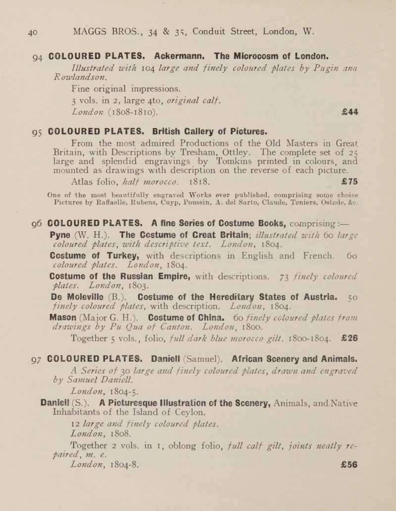 94 COLOURED PLATES. Ackermann. The Microcosm of London. Illustrated with 104 large and finely coloured plates by Pugin ana Rowlandson. Fine original impressions. 3 vols. in 2, large 4to, ovzginal calf. London (1808-1810). £44 95 COLOURED PLATES. British Gailery of Pictures. From the most admired Productions of the Old Masters in Great Britain, with Descriptions by Tresham, Ottley. The complete set of 25 large and splendid engravings by ‘Tomkins printed in colours, and mounted as drawings with description on the reverse of each picture. Atlas folio, half morocco. 1818. £75 One of the most beautifully engraved Works ever published, comprising some choice Pictures by Raffaelle, Rubens, Cuyp, Poussin, A. del Sarto, Claude, Teniers, Ostade, &amp;e. 96 GOLOURED PLATES. A fine Series of Costume Books, comprising :— Pyne (W. H.). The Costume of Creat Britain; cllustrated with 60 large coloured plates, with descriptive text. London; 1804.- Costume of Turkey, with descriptions in English and French. 60 coloured plates. London, 1804. Costume of the Russian Empire, with descriptions. 73 fenely coloured plates. London, 1803. De Moleville (B.). Costume of the Hereditary States of Austria. 50 finely coloured plates, with description. London, 1804. Mason (Major G. H.). Gostume of China. 60 fexely ccloured plates from drawings by Pu Qua of Canton. London, 1800. Together 5 vols., folio, full dark blue morocco gilt. 1800-1804. £26 97 COLOURED PLATES. Daniell (Samuel). African Scenery and Animals. A Series of 30 large and finely coloured plates, drawn and engraved by Samuel Daniell. London, 1804-5. Daniell (S.). A Picturesque Hlustration of the Scenery, Animals, and Native Inhabitants of the Island of Ceylon. 12 large and finely coloured plates. London, 1808. ‘Together 2 vols. in 1, oblong folio, full calf gilt, joints neatly re- paired, m. e. London, 1804-8. £56