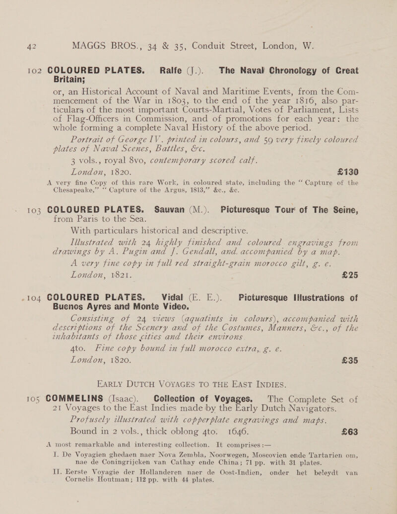 102 COLOURED PLATES. Ralfe (J.). The Naval Chronology of Creat Britain; or, an Historical Account of Naval and Maritime Events, from the Com- mencement of the War in 1803, to the end of the year 1816, also par- ticulars of the most important Courts-Martial, Votes of Parliament, Lists of Flag-Officers in. Commission, and of promotions for each year: the whole forming a complete Naval History of, the above period. . Portrait of George lV. printed in colours, and 59 very finely coloured plates of Naval Scenes, Battles, &amp;c. 3 vols., royal 8vo, contemporary scored calf. London, 1820. £130 A very fine Copy of this rare Work, in coloured state, including the “ Capture of the Chesapeake,” “‘ Capture of the Argus, 1813,” &amp;c., &amp;e. 103 COLOURED PLATES. Sauvan (M.). Picturesque Tour of The Seine, from Paris to the Sea. With particulars historical and descriptive. Illustrated with 24 highly finished and coloured . engravings So drawings by A. Pugin and J]. Gendall, and, accompanied by a map. A very fine copy in full red straight-grain morocco gilt, g. eé. London, 1821. £25 -104 GOLOURED PLATES. Vidal (E. E.). Picturesque Illustrations of Buenos Ayres and Monte Video. Consisting of 24 views (aguatints in colours), accompanied with descriptions of the Scenery and of the Costumes, Manners, &amp;c., of the inhabitants of those cities and their environs. 4to. Line copy bound in full morocco extra, g. é. London, 1820. £35 EARLY DUTCH VOYAGES TO THE EAST INDIES. 105 COMMELINS (Isaac). Collection of Voyages. The Complete Set of 21 Voyages to the East Indies made by the Early Dutch Navigators. Profusely tllustrated with copperplate engravings and maps. Bound in 2 vols., thick oblong 4to. 1646. £63 A most remarkable and interesting collection. It comprises :— I. De Voyagien ghedaen naer Nova Zembla, Noorwegen, Moscovien ende T'artarien om, nae de Coningrijcken van Cathay ende China; 71 pp. with 31 plates. Il. Herste Voyagie der Hollanderen naer de Oost-Indien, onder het beleydt van