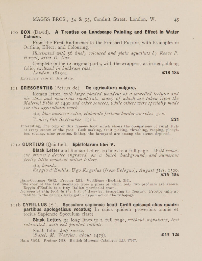 110 COX (David). A Treatise on Landscape Painting and Effect) in Water Colours. From the First Rudiments to the Finished Picture, with Examples in Outline, Effect, and Colouring. INustrated with 56 finely coloured and plain aquatints by Reeve P. Havel. after D. Cox. Complete in the 12 original parts, with the wrappers, as issued, oblong folio, exclosed in buckram case. London, 1813-4. £18 18s Extremely rare in this state. 111 GRESGENTIIS (Petrus de). De agricultura vulgare. Roman letter, wth large shaded woodcut of a laurelled lecturer and his class and numerous small cuts, many of which are taken from the Malermi Bible of 1490 and other sources, while others were specially made for this agricultural work. Ato, blue morocco extra, elaborate festoon border on sides, g. é. Venice, Oth September, 1511. £21 Interesting, fine copy of this famous book which shows the occupations of rural Italy at every season of the year. Cask making, fruit picking, threshing, reaping, plough- ing, sowing, wine pressing, fishing, the farmyard are among the scenes depicted. 111a GURTIUS (Quintus). Epistolarum libri V. Black Letter and Roman Letter, 29 lines to a full page. Wzth wood- cut printer’s device engraved on a black background, and numerous pretty little woodcut initial letters. Ato, boards. Reggio d’ Emilia, Ugo Rugerius (from Bologna), August 31st, 1500. £15 15s Hiain-Copinger *5892. Proctor 7263. Voulliéme (Berlin), 3301. Fine copy of the first incunable from a press of which only two products are known. Reggio d@Emilia is a tiny Italian provincial town. No copy of this book in the U.S. of America, (according to Census). Proctor calls at- tention to the curious large gothic type used on the title-page. 111b GYRILLUS (S.). Speculum sapiencie beati Cirilli episcopi alias quadri- partibus apologeticus vocatus; In cuius quidem proverbus omnis et tocius Sapiencie Speculum claret. . Biack Letter, 34 long lines to a full page, without segnuatures, text rubricated, with red painted initzals. Small folio, half russza. (Basel, M. Wensler, about 1475). £12 12s Hain *5903. Protcor 7468. British Museum Catalogue I.B. 37057.