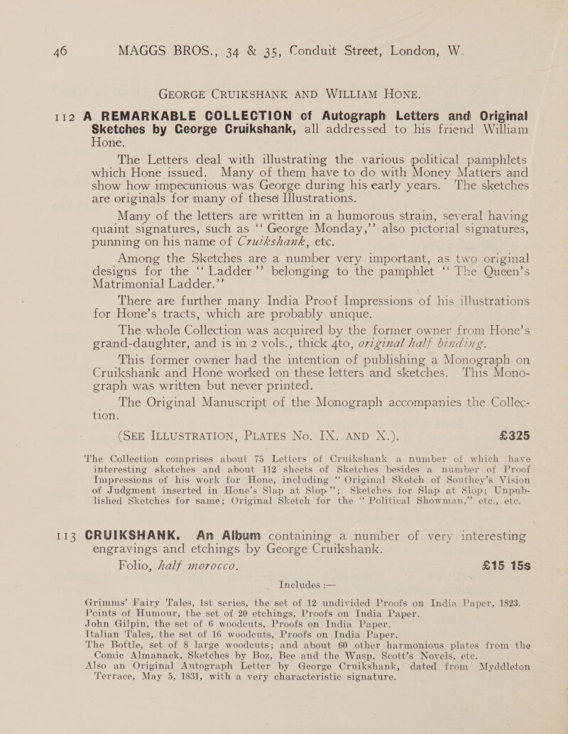 GEORGE CRUIKSHANK AND WILLIAM HONE. [13 Sketches by George Cruikshank, all addressed to his friend William Hone. The Letters deal with illustrating the various political pamphlets which Hone issued. Many of them have to do with Money Matters and show how impecunious was George during his early years. ‘The sketches are originals for many of these Illustrations. Many of the letters are written in a humorous strain, several having quaint signatures, such as ‘‘ George Monday,’’ also pictorial signatures, punning on his name of C7vuzkshank, etc. Among the Sketches are a number very important, as two original designs for the ‘‘ Ladder ’’ belonging to the pamphlet ‘‘ The Queen’s Matrimonial Ladder.’’ There are further many India Proof Impressions of his illustrations for Hone’s tracts, which are probably unique. The whole Collection was acquired by the former owner from Hone’s grand-daughter, and is in 2 vols., thick 4to, orzgznal half binding This former owner had the tenes of publishing a Nene cn on Cruikshank and Hone worked on these letters and sketches. This Mono- graph was written but never printed. _ The Original Manuscript of the Monograph accompanies the Collec- tion. | (SEE ILLUSTRATION, PLATES No. IX. AND X.). £325 The Collection comprises about 75 Letters of Cruikshank a number of which have interesting sketches and about 112 sheets of Sketches besides a number of Proof Impressions of his work for Hone, including “‘ Original Sketch of Southey’s Vision of Judgment inserted in Hone’s Slap at Slop”; Sketches for Slap at Slop; Unpub- lished Sketches for same; Original Sketch for the ‘ Political Showman,” ete., ete. CRUIKSHANK. An Album containing a number of very interesting engravings and etchings by George Cruikshank. Foho, half morocco. £15 15s Includes :— 7 Grimms’ Fairy Tales, 1st series, the set of 12 undivided Proofs on India Paper, 1823. Points of Humour, the set of 20 etchings, Proofs on India Paper. John Gilpin, the set of 6 woodcuts, Proofs on India Paper. Italian Tales, the set of 16 woodcuts, Proofs on India Paper. The Bottle, set of 8 large woodcuts; and about 60 other harmonious plates from the Comic Almanack, Sketches by Boz, Bee and the Wasp, Scott’s Novels, ete. Also an Original Autograph Letter by George Cruikshank, dated from Myddleton Terrace, May 5, 1831, with a very characteristic signature.