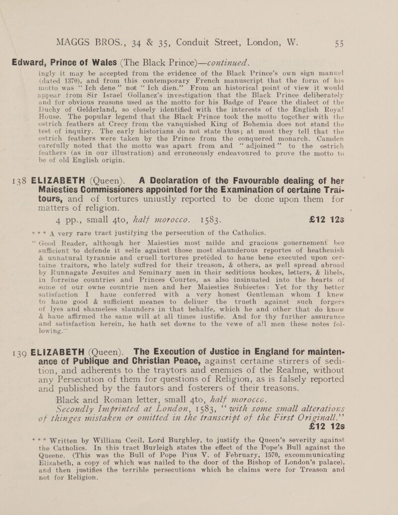 Edward, Prince of Wales (The Black Prince)—continued. ingly it may be accepted from the evidence of the Black Prince’s own sign mantel (dated 1370), and from this contemporary French manuscript that the form of his motto was “‘ Ich dene” not “‘ Ich dien.”’” From an historical point of view it would appear from Sir Israel Gollanez’s investigation that the Black Prince deliberately and for obvious reasons used as the motto for his Badge of Peace the dialect of the Duchy of Gelderland, so closely identified with the interests of the English Roya! House. The popular legend that the Black Prince took the motto together with the ostrich feathers at Crecy from the vanquished King of Bohemia does not stand the test of inquiry. The early historians do not state thus; at most they tell that the ostrich feathers were taken by the Prince from the conquered monarch. Camden earetully noted that the motto was apart from and “ adjoined” to the ostrich feathers (as in our illustration) and erroneously endeavoured to prove the motto to be of old English origin.  138 ELIZABETH (Queen). A Declaration of the Favourable dealing of her Maiesties Commissioners appointed for the Examination of certaine Trai- tours, and of tortures uniustly reported to be done upon them for matters of religion. 4 pp., small 4to, half morocco. 1583. £12 12s *** A very rare tract justifying the persecution of the Catholics. “Good Reader, although her Maiesties most milde and gracious gouernement hee sufficient ‘to defende it selfe against those most slaunderous reportes of heathenish &amp; unnatural tyrannie and cruell tortures pretéded to haue bene executed upon cer- taine traitors, who lately suffred for their treason, &amp; others, as well spread abroad by Runnagate Jesuites and Seminary men in their seditious bookes, letters, &amp; libels, in forreine countries and Princes Courtes, as also insinuated into the hearts of some of our owne countrie men and her Maiesties Subiectes: Yet for thy better satisfaction I haue conferred with a very honest Gentleman whom I knew to haue good &amp; sufficient meanes to deliuer the trueth against such forgers of lyes and shameless slaunders in that behalfe, which he and other that do know &amp; haue affirmed the same will at all times iustifie. And for thy further assurance and satisfaction herein, he hath set downe to the vewe of all men these notes fol- lowing.” 139 ELIZABETH (Queen). The Execution of Justice in England for mainten- ance of Publique and Christian Peace, against certaine stirrers of sedi- tion, and adherents to the traytors and enemies of the Realme, without any Persecution of them for questions of Religion, as is falsely reported and published by the fautors and fosterers of their treasons. Black and Roman letter, small 4to, Zalf morocce. Secondly Imprinted at London, 1583, “‘ with some small alterations of thinges mistaken or omitted in the transcript of the Furst Ortginall.’’ £12 12s *** Written by William Cecil, Lord Burghley, to justify the Queen’s severity against the Catholics. In this tract Burleigh states the effect of the Pope’s Bull against the Queene. (This was the Bull of Pope Pius V. of February, 1570, excommunicating Elizabeth, a copy of which was nailed to the door of the Bishop of London’s palace), and then justifies the terrible persecutions which he claims were for Treason and not for Religion.