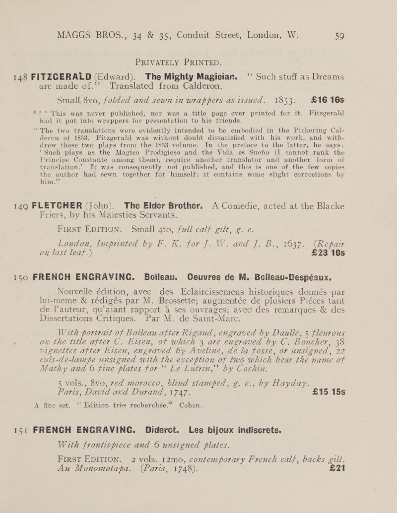 PRIVATELY PRINTED. 148 FITZGERALD (Edward). The Mighty Magician. ‘ Such stuff as Dreams are made of.’’ ‘Translated from Calderon. Small 8vo, folded and sewn in wrappers as issued. 1853. £16 16s *** This was never published, nor was a title page ever printed for it. Fitzgerald had it put into wrappers for presentation to his friends. “The two translations were evidently intended to be embodied in the Pickering Cal- deron of 1853. Fitzgerald was without doubt dissatisfied with his work, and with- drew these two plays from the 1853 volume. Im the preface to the latter, he says: ‘Such plays as the Magico Prodigioso and the Vida es Sueno (If cannot rank the Principe Constante among them), require another translator and another form of translation.” Ft was consequently not published, and this is one of the few copies the author had sewn together for himself; it contains some slight corrections by him.” 149 FLETGHER (John). The Elder Brother. A Comedie, acted at the Blacke Friers, by his Maiesties Servants. First EDITION. Small Ato, full calf eur 2. é: Eondow, tnepnuted by fF. Kh. jor J. W. and J, Bs, 1637. (Repaz on last leaf.) £23 10s 150 FRENCH ENGRAVING. Boileau. Ceuvres de M. Boileau-Despéaux. Nouvelle édition, avec des Eclaircissemens historiques donnés par lui-meme &amp; rediges pat M. Brossette; augmentée de plusiers Piéces tant de. l’auteur, qu’aiant rapport a ses ouvrages; avec des remarques &amp; des Dissertations. | Critiques. “Par M. de Saint/Marc. Wath portrat of Bowleau after Rigaud, engraved by Daulle, 5 fleurons on the title after C. Eisen, of which 3 are engraved by C. Boucher, 38 vignettes after Eisen, engraved by Aveline, de la fosse, or unsigned, 22 culs-de-lampe unsigned with the exception of two which bear the name of Mathy and 6 fine plates for “ Le Lutrin,’’ by Cochin. 5 vols., 8vo, red morocco, blind stamped, g. e., by Hayday. Pasls, David and Durand, V747* £15 15s A fine set. ‘“‘ Edition trés recherchée.” Cohen. 151 FRENCH ENGRAVING. Diderot. Les hijoux indiscrets. With frontispiece and © unsigned plates. FIRST EDITION. 2 vols. 12mo, contemporary French calf, backs gilt. Au Monomotapa. (Paris, 1748). £21