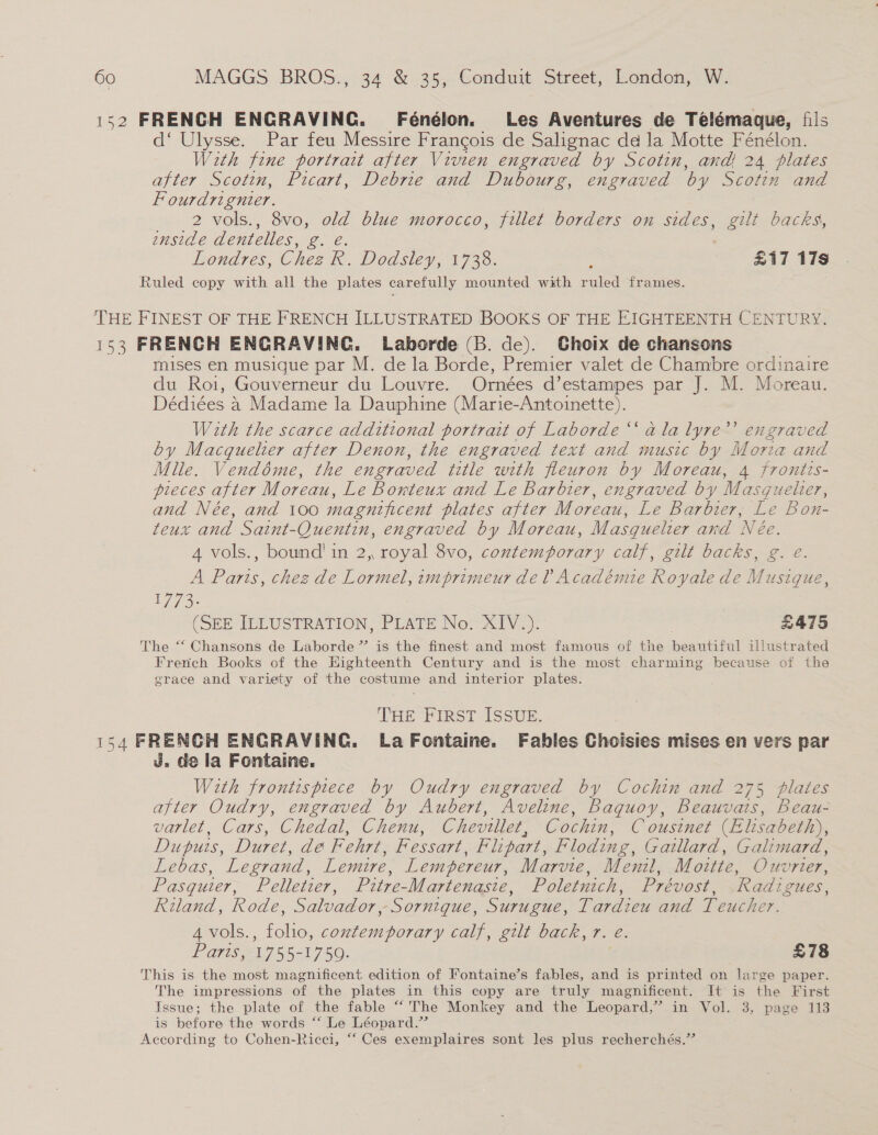 152 FRENCH ENGRAVING. Fénélon. Les Aventures de Telémaque, fils d‘ Ulysse. Par feu Messire Francois de Salignac dd la Motte Fénélon. With fine portrait after Vivien engraved by Scotin, and! 24 plates after Scotin, Picart, Debrie and Dubourg, engraved by Scotin and Fourdrignier. 2 vols., 8vo, old blue morocco, fillet borders on sides, gilt backs, enside dentelles, g. eé. Londres, Chez R. Dodsley, 1738. ; | £17 17s Ruled copy with all the plates carefully mounted with ruled frames. THE FINEST OF THE FRENCH ILLUSTRATED BOOKS OF THE EIGHTEENTH CENTURY. 153 FRENCH ENGRAVING. Laborde (B. de). Ghoix de chansons | mises en musique par M. de la Borde, Premier valet de Chambre ordinaire du Roi, Gouverneur du Louvre. Ornées d’estampes par J. M. Moreau. Dédiées 4 Madame la Dauphine (Marie-Antoinette). With the scarce additional portrait of Laborde “‘ ala lyre’’ engraved by Macquelier after Denon, the engraved text and music by Moria and Mlle. Vendéme, the engraved title with fleuron by Moreau, 4 frontis- pieces after Moreau, Le Bonrteux and Le Barbier, engraved by Masg uelter, and Née, and 100 magnificent plates after Moreau, Le Barbier, &amp; Bou teux and Saint-Quentin, engraved by Moreau, Masquelier and Née. 4 vols., bound! in 2, royal 8vo, contemporary calf, gilt backs, g. é. A Paris, chez de Lormel, imprimeur del Académie Royale de Musique, 1773. , (SEE ILLUSTRATION, PLATE No. XIV .). £475 The “‘ Chansons de Laborde” is the finest and most famous of the beautiful illustrated French Books of the Highteenth Century and is the most charming because of the grace and variety of the costume and interior plates. THE First ISSUE. 154 FRENCH ENGRAVING. La Fontaine. Fables Choisies mises en vers par J. de la Fontaine. With frontispiece by Oudry engraved by Cochin and 275 plates after Oudry, engraved by Aubert, Aveline, Baquoy, Beauvais, Beau- varlet, Cars, Chedal, Chenu, Cheviller, Cochin, C ousinet (Elisabeth), Dupuis, Duret, dé Fehre, Fessart, Flipart, Floding, Gatllard, Galimard, Lebas, Legrand, Lemire, Lempereur, Marvie, Menil, Moitte, Ouvrier, Pasquier, Pelletier, Pitre-Martenasie, Poletnich, Prévost, .Radigues, Riland, Rode, Salvador, Sornique, Surugue, Tardieu and Teucher. 4vols., folio, contemporary calf, gilt back, 7. e. Paris, 1765. 1750; £78 This is the most magnificent edition of Fontaine’s fables, and is pr siatted on large paper. The impressions of the plates in this copy are truly magnificent. It is the First Issue; the plate of the fable “The Monkey and the Leopard,” im Vol.. 3,- page 113 is before the words ‘‘ Le Léopard.” According to Cohen-Ricci, “‘ Ces exemplaires sont les plus recherchés.”