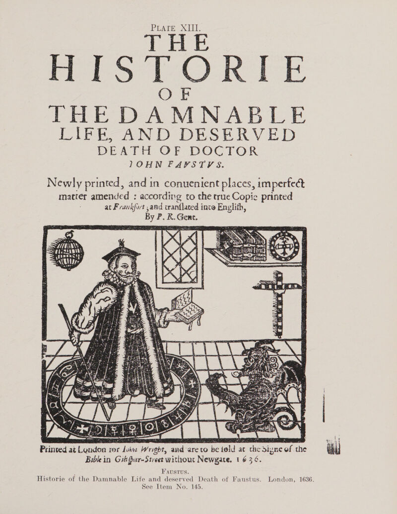 PLATE XIII, THE THE DAMNABLE PAPE AND DESERVED DEATH OF DOCTOR 1OHN FAPSTYVS.    Newly printed, and in conuenient places, imperfect matter amended : according to the true Copie printed at Frankfort ,and crantlated inte Englith, By P. R. Gene. 3 a ohn Te a : S 4 at 5 3 a8 ai ie ‘ e ’ a! 4 ste D rE A — . STS aN Ae a: RUS x : ‘ S . ‘ 2   utiws SSSR LLL Uy: Lao - = _ = 2 Vy 7%} tapers . é r* y St tee, ‘J $ AY  fi y “ ¢ r —- os eB i os ck ; a po ¢ , A . 5 Bo 5 Me Pe oe 3 b Boies pe : cee 3 ee te Printed at London ror Joi Wright, and areto be teld at the Signe of the Biblein Gih Par-Strest without Newgate, 1 6 36. Faustvs. Historie of the Damnable Life and deserved Death of Faustus. London, 1636.