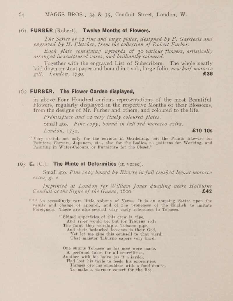 161 FURBER (Robert). Twelve Months of Flowers. The Sertes of 12 fine and large plates, designed by P. ‘Gassteels and engraved by H. Fletcher, from the collection of Robert Furber. Each plate containing upwards of 30 various flowers, artistically arranged in sculptured vases, and brilliantly coloured. Together with the engraved List of Subscribers. The whole neatly laid down on stout paper and bound in 1 vol., large folio, zew half morocco gill. London, 1730. £36 162 FURBER. The Flower Carden displayed, in above Four Hundred curious representations of the most Beautiful Flowers, regularly displayed in the respective Months of their Blossoms, from the designs of Mr. Furber and others, and coloured to the life. Frontispiece and 12 very finely coloured plates. Small 4to. Fzne copy, bound in full red morocco extra. London, 1732. 3 £109 10s “Very useful, not only for the curious in Gardening, but the Prints likewise for Painters, Carvers, Japaners, etc., also for the Ladies, as patterns for Working, and Painting in Water-Colours, or Furniture for the Closet.”’ 1603 G. (C.). The Minte of Deformities (in verse). Small 4to. Fzxze copy bound by Riviere in full crushed levant morocco CAUT Cee Imprinted at London for William Jones dwelling neere Holburne Condutt at the Signe of the Gunne, 1600. £42 *** An exceedingly rare little volume of Verse. It is an amusing Satire upon the vanity and change of apparel, and of ithe proneness of the English to imitate Foreigners. There are also several very early references to Tobacco. “ Skimd superficies of this crew is ripe, And riper would be, but for Tiburns rod: The faint they worship a Tobacco pipe, And their bedawbed loosenes is their God, Yet let me giue this counsell to that ward, That maister Tiburne capers very hard. One snurts Tobacco as his nose were made, A perfumd Iakes for all scurrilities, Another with his haire (as if a iayde), Had lost his tayle to feede his enormities, Hanges ore his shoulders with a fond deuise, To make a warmer couert for the lice.