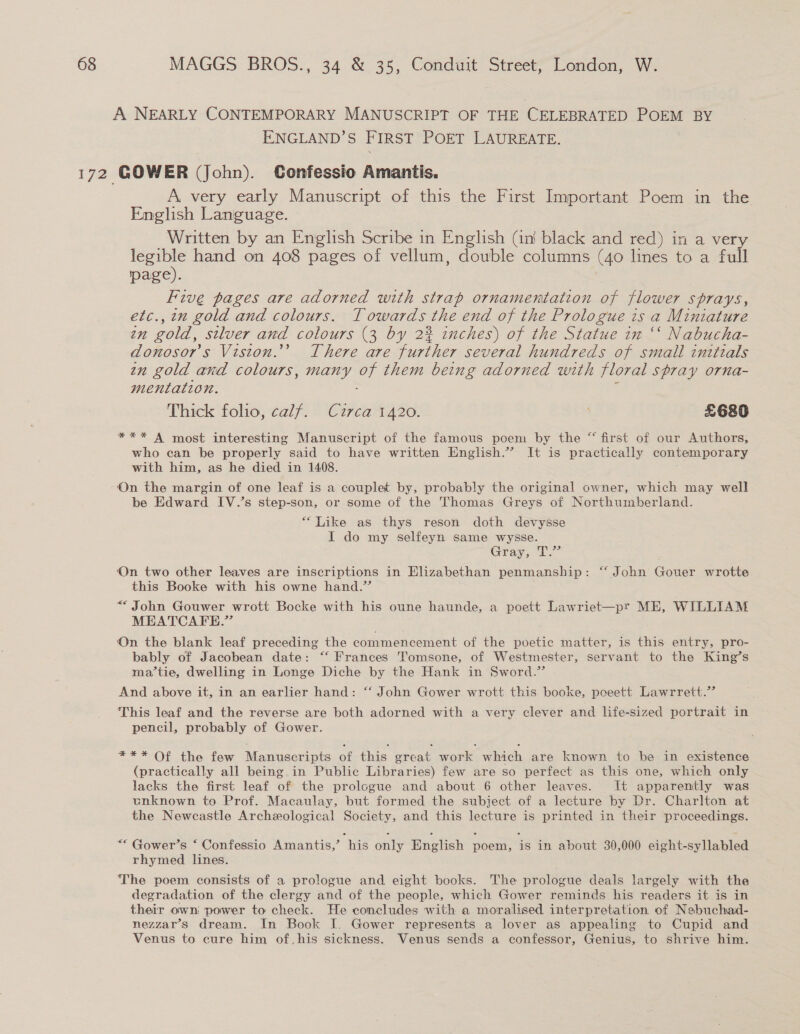 A NEARLY CONTEMPORARY MANUSCRIPT OF THE CELEBRATED POEM BY ENGLAND’S FIRST POET LAUREATE. A. very early Manuscript of this the First Important Poem in the English Language. Written by an English Scribe in English (ini black and red) in a very legible hand on 408 pages of vellum, double columns (40 lines to a full page). Five pages are adorned with strap ornamentation of flower sprays, etc., in gold and colours. Towards the end of the Prologue is a Miniature in gold, silver and colours (3 by 2% inches) of the Statue in “‘ Nabucha- donosor’s Vision.’ There are further several hundreds of small initials zn gold and colours, many of them being adorned with floral spray orna- mentation. : Thick folio, calf. Circa 1420. £68 *** A most interesting Manuscript of the famous poem by the “ first of our Authors, who can be properly said to have written English.” It is practically contemporary with him, as he died in 1408. On the margin of one leaf is a couplet by, probably the original owner, which may well be Edward IV.’s step-son, or some of the Thomas Greys of Northumberland. “Like as thys reson doth devysse I do my selfeyn same wysse. Gray; T° On two other leaves are inscriptions in Elizabethan penmanship: “‘ John Gouer wrotte this Booke with his owne hand.” ““ John Gouwer wrott Bocke with his oune haunde, a poett Lawriet—pr ME, WILLIAM MEATCAFE.” On the blank leaf preceding the commencement of the poetic matter, is this entry, pro- bably of Jacobean date: “‘ Frances Tomsone, of Westmester, servant to the King’s ma’tie, dwelling in Longe Diche by the Hank in Sword.’ And above it, in an earlier hand: “‘ John Gower wrott this booke, poeett Lawrrett.” This leaf and the reverse are both adorned with a very clever and life-sized portrait in pencil, probably of Gower. *** Of the few Manuscripts of this great work which are known to be in existence (practically all being in Public Libraries) few are so perfect as this one, which only lacks the first leaf of the prologue and about 6 other leaves. It apparently was unknown to Prof. Macaulay, but formed the subiect of a lecture by Dr. Charlton at the Newcastle Archeological Society, and this lecture is printed in their proceedings. ““ Gower’s ‘ Confessio Amantis,’ his only English poem, is in about 30,000 eight-syllabled rhymed lines. The poem consists of a prologue and eight books. The prologue deals largely with the degradation of the clergy and of the people, which Gower reminds his readers it is in their own power to check. He concludes with a moralised interpretation of Nebuchad- nezzar’s dream. In Book I. Gower represents a lover as appealing to Cupid and Venus to cure him of his sickness. Venus sends a confessor, Genius, to shrive him.