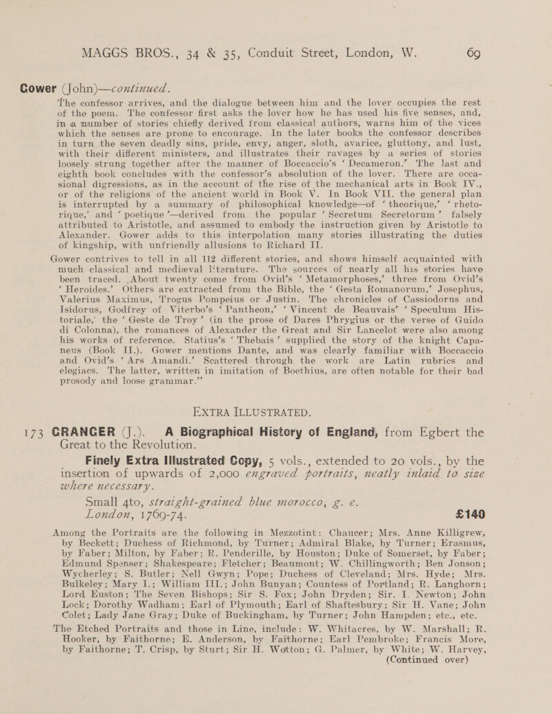 Gower (John)—continued. he confessor arrives, and the dialogue between him and the lover occupies the rest of the poem. The confessor first asks the lover how he has used his five senses, and, in a mumber of stories chiefly derived from classical authors, warns him of the vices which the senses are prone to encourage. In the later books the confessor describes in turn the seven deadly sins, pride, envy, anger, sloth, avarice, gluttony, and lust, with their different ministers, and illustrates their ravages by a series of stories loosely strung together after the manner of Boccaccio’s ‘ Decameron.” The last and eighth book concludes with the confessor’s absolution of the lover. There are occa- sional digressions, as in the account of the rise of the mechanical arts in Book IV., or of the religions of the ancient world in Book V. In Book VII. the general plan is interrupted by a summary of philosophical knowledge—of ‘ theorique,’ ‘ rheto- rique, and ‘ poetique ’—derived from the popular ‘ Secretum Secretorum’ falsely attributed to Aristotle, and assumed to embody the instruction given by Aristotle to Alexander. Gower adds to this interpolation many stories illustrating the duties of kingship, with unfriendly allusions to Richard II. Gower contrives to tell in all 112 different stories, and shows himself acquainted with much classical and medieval literature. The sources of nearly all his stories have been traced. _About twenty come from Ovid’s ‘ Metamorphoses,’ three from Ovid’s ‘ Heroides.” Others are extracted from the Bible, the ‘ Gesta Romanorum,’ Josephus, Valerius Maximus, Trogus Pompeius or Justin. The chronicles of Cassiodorus and Isidorus, Godfrey of Viterbo’s ‘ Pantheon,’ ‘ Vincent de Beauvais’ ‘ Speculum His- toriale, the ‘ Geste de Troy’ (in the prose of Dares Phrygius or the verse of Guido di Colonna), the romances of Alexander the Great and Sir Lancelot were also among his works of reference. Statius’s ‘ Thebais’ supplied the story of the knight Capa- neus (Book II.). Gower mentions Dante, and was clearly familiar with Boccaccio and Ovid’s ‘Ars Amandi.’ Seattered through the work are Latin rubrics and elegiacs. The latter, written in imitation of Boethius, are often notable for their bad prosody and loose grammar.”’’ EXTRA ILLUSTRATED. 173 GRANGER (J.). A Biographical History of England, from Egbert the Great to the Revolution. _ Finely Extra Illustrated Copy, 5 vols., extended to 20 vols., by the insertion of upwards of 2,000 exgraved portraits, neatly inlaid to size where necessary. | Small 4to, stracght-grained blue morocco, g. é. London, 1700-74. £140 Among the Portraits are the following in Mezzotint: Chaucer; Mrs. Anne Killigrew, by Beckett; Duchess of Richmond, by Turner; Admiral Blake, by Turner; Erasmus, by Faber; Milton, by Faber; R. Penderille, by Houston; Duke of Somerset, by Faber; Edmund Spenser; Shakespeare; Fletcher; Beaumont; W. Chillingworth; Ben Jonson; Wycherley; S. Butler; Nell Gwyn; Pope; Duchess of Cleveland; Mrs. Hyde; Mrs. Bulkeley; Mary I.; William III.; John Bunyan; Countess of Portland; R. Langhorn; Lord, Euston; The Seven Bishops; Sir 8. Fox; John Dryden; Sir. I. Newton; John Lock; Dorothy Wadham; Earl of Plymouth; Harl of Shaftesbury; Sir H. Vane; John Colet; Lady Jane Gray; Duke of Buckingham, by Turner; John Hampden; etc., etc. The Etched Portraits and those in Line, include: W. Whitacres, by W. Marshall; R. Hooker, by Faithorne; E. Anderson, by Faithorne; Earl Pembroke; Francis More, by Faithorne; T. Crisp, by Sturt; Sir H. Wotton; G. Palmer, by White; W. Harvey, (Continued over)