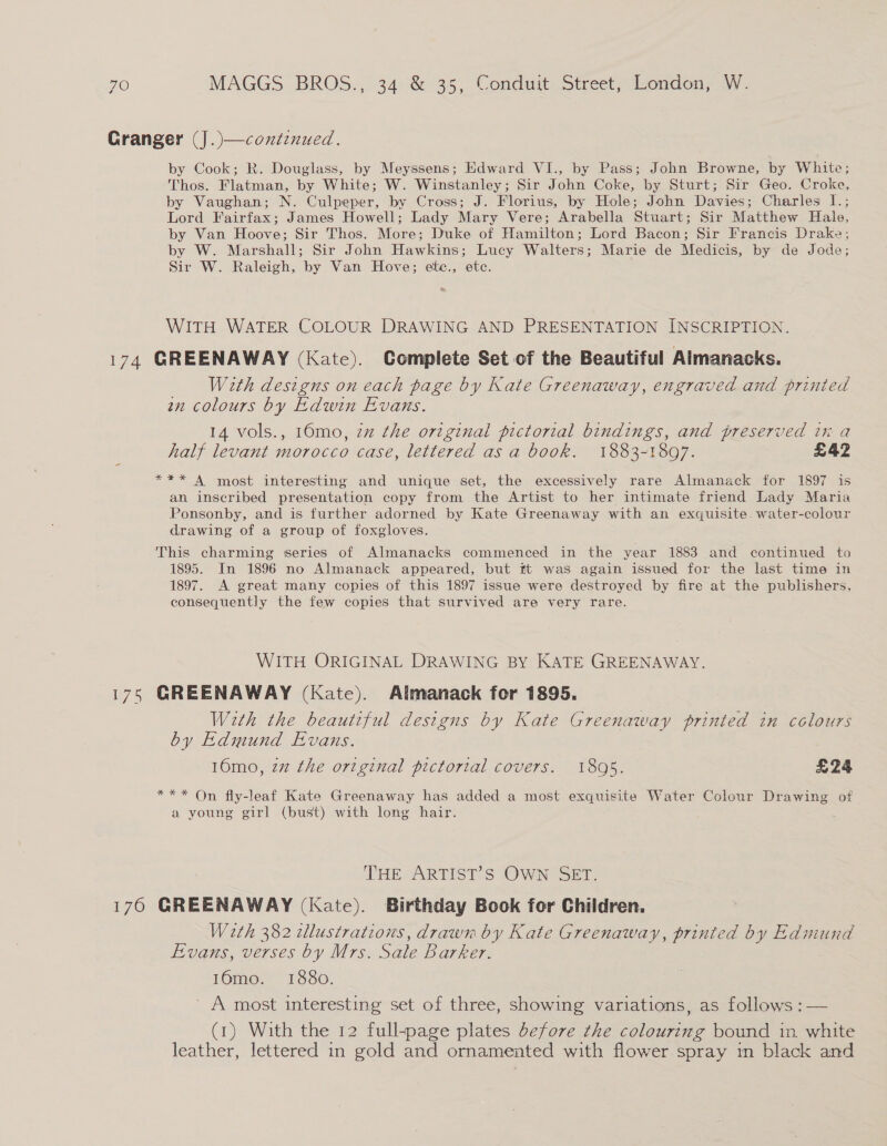 174 170 by Cook; R. Douglass, by Meyssens; Edward VI., by Pass; John Browne, by White; Thos. Flatman, by White; W. Winstanley; Sir John Coke, by Sturt; Sir Geo. Croke, by Vaughan; N. Culpeper, by Cross; J. Florius, by Hole; John Davies; Charles I.; Lord Fairfax; James Howell; Lady Mary Vere; Arabella Stuart; Sir Matthew Hale, by Van Hoove; Sir Thos. More; Duke of Hamilton; Lord Bacon; Sir Francis Drake; by W. Marshall; Sir John Hawkins; Lucy Walters; Marie de Medicis, by de Jode; Sir W. Raleigh, by Van Hove; ete., etc. &amp; WITH WATER COLOUR DRAWING AND PRESENTATION INSCRIPTION. GREENAWAY (Kate). Complete Set of the Beautiful Aimanacks. With designs on each page by Kate Greenaway, engraved and printed an colours by Edwin Evans. 14 vols., 16mo, zz the original pictorial bindings, and preserved in a half levant morocco case, lettered as a book. 1883-1897. £42 *** A most interesting and unique set, the excessively rare Almanack for 1897 is an inscribed presentation copy from the Artist to her intimate friend Lady Maria Ponsonby, and is further adorned by Kate Greenaway with an exquisite. water-colour drawing of a group of foxgloves. This charming series of Almanacks commenced in the year 1883 and continued to 1895. In 1896 no Almanack appeared, but ft was again issued for the last time in 1897. A great many copies of this 1897 issue were destroyed by fire at the publishers, consequently the few copies that survived are very rare. WITH ORIGINAL DRAWING BY KATE GREENAWAY. GREENAWAY (Kate). Almanack for 1895. With the beautiful designs by Kate Greenaway printed in colours by Edmund Evans. 16mo, 22 the original pictorial covers. 1805. £24 *** On fly-leaf Kate Greenaway has added a most exquisite Water Colour Drawing of a young girl (bust) with long hair. THE ARTIST’S OWN SET. GREENAWAY (Kate). Birthday Book for Children. With 382 cllustrations, drawn by Kate Greenaway, printed by Edmund Evans, verses by Mrs. Sale Barker. 16mo. 1880. ' A most interesting set of three, showing variations, as follows :— (1) With the 12 full-page plates before the colouring bound in white leather, lettered in gold and ornamented with flower spray in black and