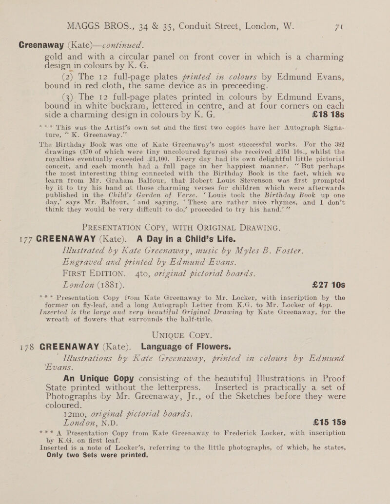 Greenaway (Kate)—continued. gold and with a circular panel on front cover in which is a charming design in colours by K. G. (2) The 12 full-page plates prznted in colours by Edmund Evans, bound in red cloth, the same device as in preceeding. (3) The 12 full-page plates printed in colours by Edmund Evans, bound in white buckram, lettered in centre, and at four corners on each side a charming design in colours by K. G. £18 18s *** This was the Artist’s own set and the first two copies have her Autograph Signa- ture, ““K. Greenaway.” The Birthday Book was one of Kate Greenaway’s most successful works. For the 382 drawings (370 of which were tiny uncoloured figures) she received £151 10s., whilst the royalties eventually exceeded £1,100. Every day had its own delightful little pictorial conceit, and each month had a full page in her happiest manner. “‘ But perhaps the most interesting thing connected with the Birthday Book is the fact, which we learn from Mr. Graham Balfour, that Robert Louis Stevenson was first prompted by it to try his hand at those charming verses for children which were afterwards published in the Child’s Garden of Verse. ‘ Louis took the Birthday Book up one day,’ says Mr. Balfour, ‘and saying, ‘These are rather nice rhymes, and I don’t think they would be very difficult to do,’ proceeded to try his hand.’ ” PRESENTATION COPY, WITH ORIGINAL DRAWING. 177 GREENAWAY (Kate). A Day in a Child’s Life. Illustrated by Kate Greenaway, music by Myles B. Foster. Engraved and printed by Edmund Evans. FIRST EDITION. 4to, orzgznal pictorial boards. London (1881). £27 10s *** Presentation Copy from Kate Greenaway to Mr. Locker, with inscription by the former on fly-leaf, and a long Autograph Letter from K.G. to Mr. Locker of 4pp. Inserted is the large and very beautiful Original Drawing by Kate Greenaway, for the wreath of flowers that surrounds the half-title. UNIQUE COPY. 178 GREENAWAY (Kate). Language of Flowers. Illustrations by Kate Greenaway, printed in colours by Edmund Evans. An Unique Copy consisting of the beautiful Illustrations in Proof State printed without the letterpress. Inserted is practically a set of Photographs by Mr. Greenaway, Jr., of the Sketches before they were coloured. 12mo, orzgznal pictorial boards. London, N.D. £15 159 *** A Presentation Copy from Kate Greenaway to Frederick Locker, with inscription by K.G. on first leaf. Inserted is a note of Locker’s, referring to the little photographs, of which, he states, Only two Sets were printed.