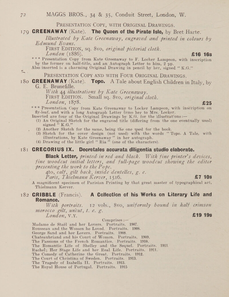 PRESENTATION COPY, WITH ORIGINAL DRAWINGS. 180 181 182 Illustrated by Kate Greenaway, engraved and printed in colours by Edmund Evans. FIRST EDITION, sq. 8vo, orzgznal pictorial cloth. London (1886). £16 16s *** Presentation Copy from Kate Greenaway to F. Locker Lampson, with inscription — by the former on half-title, and an Autograph Letter to him, 2 pp. Also inserted is a charming Original Drawing in pencil by her, signed “ K.G.” PRESENTATION COPY AND WITH FOUR ORIGINAL DRAWINGS. GREENAWAY (Kate). Tope. A Tale about English Children in Italy, by G. E. Brunefille. : With 44 tllustrations by Kate Greenaway. FIRST EDITION. Small sq. 8vo, original cloth. London, 1878. £25 *** Presentation, Copy from Kate Greenaway to Locker Lampson, with inscription on fly-leaf, and with a long Autograph Letter frmo her to Mrs. Locker. Inserted ara four of the Original Drawings by K.G. for the illustrations :— (1) An Original Sketch for the engraved title (differing from the one eventually used) signed “ K.G.” (2) Another Sketch for the same, being the one used for the book. (3) Sketch for the cover design (not used) with the words ‘“‘ Topo. A Tale, with illustrations, by Kate Greenaway ” in her autograph. (4) Drawing of the little girl “ Ria” (one of the characters). CRECORIUS [X. Decretales accurata diligentia studio elaborate. Black Letter, p7zxted tx red and black. With fine printer's devices, fine woodcut initial letters, and full-page woodcut showing the editor presenting the work to the Pope. | Ato, calf, gilt back, inside dentelles, g. e. Paris, Thielmann Kerver, 1510. £7 10s Thielmann Kerver. CRIBBLE (Francis). A Collection of his Works on Literary Life and Romance. With portraits. 12 vols., 8vo, uniformly bound in half crimson morocco gtlt, uncut, t. é. g. London, V.Y. £19 19s | Comprises :— Madame de Staél and her Lovers. Portraits. 1907. Rousseau and the Women he Loved. Portraits. 1908. George Sand and her Lovers. Portraits. 1908. Chateaubriand and his Court of Women. Portraits. 1909. The Passions of the French Romantics. Portraits. 1910. The Romantic Life of Shelley and the Sequel. Portraits. 1911. Rachel; Her Stage Life and her Real Life. Portraits. 1911. - The Comedy of Catherine the Great. Portraits. 1912. The Court of Christina of Sweden. Portraits. 1913. The Tragedy of Isabella If. Portraits. 1913. The Royal House of Portugal. Portraits. 1915