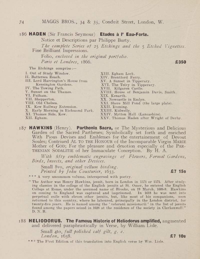 186 HADEN (Sir Francis Seymour) Etudes a I’ Eau-Forte. Notice et Descriptions par Philippe Burty. Lhe complete Sertes of 25 Etchings and the 5 Etched Vignettes. Fine Brilliant Impressions. Foho, exclosed in the original portfolio. Paris et Londres, 1806. £350 The Etchings comprise :— I. Out of Study Window. XII. Egham Lock. IT. Battersea Reach. XIV. Brentford Ferry. ; Jil. Lord Harrington’s House from XV. A Sunset in Tipperary. Kensington Gardens. XVI. The Teivy in Tipperary. IV. The Towing Path. XVII. Kilgaren Castle. V. Sunset on the Thames. XVIII. House of Benjamin Davis, Smith. VI. Fulham. XIX. Kenarth. VII. Shepperton. XX. Newcastle in Emlyn. VIII. Old Chelsea. XXI. Shere Mill Pond (the large plate). TX. Kew Railway Extension. XXII. Evening. X. Early Morning in Richmond Park. XXIII. Kidwelly. XT. Thames Side, Kew. XXIV. Mytton Hall (Lancashire). XII. Egham. XXV. Thomas Haden after Wright of Derby. 187 HAWKINS (Henry). Parthenia Sacra, or The Mysterious and Delicious Garden of the Sacred Parthenes; Symbolically set forth and enriched With Pious Devises and Emblemes for the entertainement of Devout Soules; Contriued AL TO THE HONOUR of the Incomparable Virgin MARIE Mother of GoD; For the pleasure and deuotion especially of the PAR- THENIAN SODALITIE of her Immaculate Conception. By H. A. With fifty emblematic engravings of Flowers, Formal Gardens, Birds, Insects, and other Devices. Small 8vo, ovzginal vellum binding. Printed by John Cousturier, 1633. £7 15s *** A very uncommon volume, interspersed with poetry. “The Author was Henry Hawkins, jesuit, born in London in 1571 or 1575. After study- ing classics in the college of the English jesuits at St. Omer, he entered the English © College at Rome, under the assumed name of Brooke, on 19 March, 1608-9. Hawkins on coming to England was captured and imprisoned. In 1618 he was sent into perpetual exile with eleven other jesuits, but, like most of his companions, soon returned to this country, where he laboured, principally in the London district, for twenty-five years. He is named among the ‘ veterani missionarii’ in the list of Jesuits found among ‘the papers seized in 1628 at the residence of the OnTon | in Clerkenwell.’ DON. B: 188 HELIODORUS. The Famous Historie of Heliodorus amplified, augmented and delivered paraphrastically in Verse, by William, Lisle. Small ato, full polished calf gilt, g. e. London, 1638. £7 10s *** The First Edition of this translation ee, English verse by Wm. Lisle.