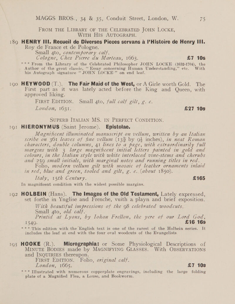 190 IQI 1Q2 1Q3 MAGGS BROS., 34 &amp; 35, Conduit Street, London, W. ~ 75 FROM THE LIBRARY OF THE CELEBRATED JOHN LOCKE, WITH HIs AUTOGRAPH. HENRY III. Recueil de Diverses Pieces servans a l’Histoire de Henry III. Roy dé France et de Pologné: Small 4to, contemporary calf. Cologne, Chez Pierre du Marteau, 1663. £7 10s *** From the Library of the Celebrated Philosopher JOHN LOCKE (1632-1704), the Author of the great classic, “‘ Essay concerning Human Understanding,” etc. With his Autograph signature “JOHN LOCKE ” on end leaf. HEYWOOD (T.). The Fair Maid of the West, or A Girle worth Gold. The First part as it was lately acted before the King and Queen, with approved hking. PIRST. EDITION... small 4to, full caly. gilt ig London, 1631. £27 10s SUPERB ITALIAN MS. IN PERFECT CONDITION. HIERONYMUS (Saint Jerome). Epistolae. Magnificent tlluminated manuscript on vellum, written by an Italian scribe on 361 leaves of fine vellum (13% by 94 inches), zz neat Roman characters, double columns, 41 lines to a page, with extraordinarily full margins with 3 large magnificent initial letters painted in gold and colours, in the Italian style with white interlaced vine-stems and cherubs and 259 small initials, with marginal notes and running titles in red. Folio, modern vellum gilt with mosaic of leather ornaments inlaid zn red, blue and green, tooled and gilt, g. e. (about 1850). Italy, 15th Century. £165 In magnificent condition with the widest possible margins. HOLBEIN (Hans). The Images of the Old Testament, Lately expressed, set forthe in Ynglise and Frenche, vuith a playn and brief exposition. With beautzful impressions of the 98 celebrated woodcuts. Small 4to, old calf. Printid at Lyons, by lohan Frellon, the yere of our Lord God, 1540. £16 16s *** This edition with the English text is one of the rarest of the Holbein series. It includes the leaf at end with the four oval woodcuts of the Evangelists HOOKE (R.). Micrographia: or Some Physiological Descriptions of MINUTE BODIES made by MAGNIFYING GLASSES. With OBSERVATIONS and INQUIRIES thereupon. FIRST EDITION. Fohio, original calf. London, 1605. £7 10s *** Tilustrated with numerous copperplate engravings, including the large folding plate of a Magnified Flea, a Louse, and Bookworm.
