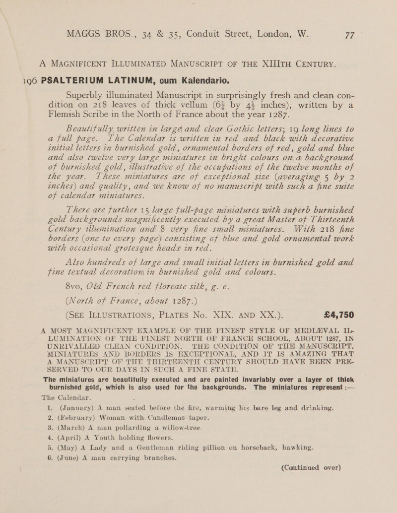 A MAGNIFICENT ILLUMINATED MANUSCRIPT OF THE XIIITH CENTURY. 196 PSALTERIUM LATINUM, cum Kalendario. Superbly illuminated Manuscript in surprisingly fresh and clean con- dition on 218 leaves of thick vellum (64 by 44 inches), written by a Flemish Scribe in the North of France about the year 1287. Beautifully, written in large and clear Gothic letters; 19 long lines to a full page. The Calendar is written in red and black with decorative enitial letters in burnished gold, ornamental borders of red, gold and blue and also twelve very large miniatures in bright colours on a background of burnished gold, illustrative of the occupations of the twelve months of the year. These mintatures are of exceptional size (averaging 5 by 2 enches) and quality, and we know of no manuscript with such a fine suite of calendar miniatures. There are further 15 large full-page miniatures with superb burnished gold backgrounds magnificently executed by a great Master of Thirteenth Century tllumination and 8 very fine small miniatures. With 218 fine borders (one to every page) consisting cf blue and gold ornamental work with occasional grotesque heads in red. Also hundreds of large and small initial letters in burnished gold and fine textual decoratiom in burnished gold and colours. 8vo, Old French red floreate silk, g. eé. (North of France, about 1287.) (SEE ILLUSTRATIONS, PLATES No. XIX. AND XX.). £4,750 A MOST MAGNIFICENT EXAMPLE OF THE FINEST STYLE OF MEDIAVAL U> LUMINATION OF THE FINEST NORTH OF FRANCE SCHOOL, ABOUT 1287, IN UNRIVALLED CLEAN CONDITION. THE CONDITION OF THE MANUSCRIPT, MINIATURES AND BORDERS IS EXCEPTIONAL, AND IT IS AMAZING THAT A MANUSCRIPT OF THE THIRTEENTH CENTURY SHOULD HAVE BEEN PRE- SERVED TO OUR. DAYS IN SUCH A FINE STATE. The miniatures are beautifully executed and are painted invariably over a layer of thick burnished gold, which is aiso used for the backgrounds. The miniatures represent :— The Calendar. 1. (January) A man ee before the fire, warming his bare leg and drinking. 2. (February) Woman with Candlemas taper. 3. (March) A man pollarding a willow-tree. 4. (April) A Youth holding flowers. 5. (May) A Lady and a Gentleman riding pillion on horseback, hawking. 6. (June) A man carrying branches.
