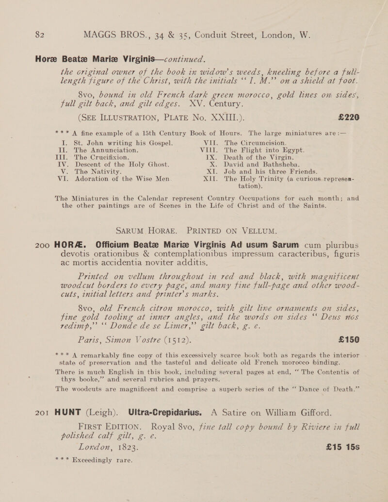 Hore Beate Maric Virginis—coxntinued. the original owner of the book in widow's weeds, kneeling before a fuli- length figure of the Christ, with the initials ‘‘ I. M.’ on a shield at foot. 8vo, bound in old French dark green morocco, gold lines oni sides, full gilt back, and gilt edges. XV. Century. (SEE ILLUSTRATION, PLATE No. X2Giils: £226 *** A fine example of a 15th Century Book of Hours. The large miniatures are :— I. St. John writing his Gospel. VU. The Circumcision. Il. The Annunciation. VIL. The Flight into Egypt. II. The Crucifixion. IX. Death of the Virgin. IV. Descent of the Holy Ghost. X. David and Bathsheba. V. The Nativity. XI. Job and his three Friends. VI. Adoration of the Wise Men. XII. The Holy Trinity (a curious represea- tation). The Miniatures in the Calendar represent Country Occupations for each month; and the other paintings are of Scenes in the Life of Christ and of the Saints. SARUM. HORAE. PRINTED ON VELLUM. 200 HORA. Officium Beate Mariz Virginis Ad usum Sarum cum pluribus devotis orationibus &amp; contemplationibus impressum caracteribus, figuris ac mortis accidentia noviter additis. Printed on vellum throughout in red and black, with magnificent woodcut borders to every page, and many fine full-page and other wood- cuts, initial letters and printer's marks. 8vo, old French citron morocco, with gilt line ornaments on sides, fine gold tooling at inner angles, and the words on sides ‘‘ Deus nos vedimp,’ ‘‘ Donde de se Limer,’’ gilt back, g. eé. Paris, Simon V ostre (1512). £150 *** A remarkably fine copy of this excessively scarce book both as regards the interior - state of preservation and the tasteful and delicate old French morocco binding. There is much English in this book, including several pages at end, “‘ The Contentis of thys booke,”’ and several rubrics and prayers. The woodcuts are magnificent and comprise a superb series of the “ Dance of Death.” 201 HUNT (Leigh). Ultra-Crepidarius. A Satire on William Gifford. FIRST EDITION. Royal 8vo, fine tall copy bound by Riviere in full polished calf gilt, g. €. Lordon, 1823. £15 15s *** Exceedingly rare.