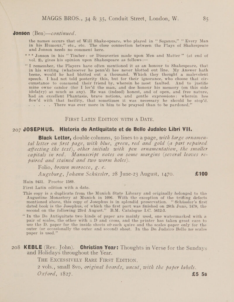 Jonson (Ben)—coxtinued. the names occurs that of Will Shake-speare, who played in “‘ Seganus,” “‘ Every Man in his Humour,” ete., etc. The close connection between the Plays of Shakespeare and Jonson needs no comment here. *** Jonson in his “ Timber: or Discoveries made upon Men and Matter” (at end of vol. 2), gives his opinion upon Shakespeare as follows :— “T remember, the Players have often mentioned it as an honour to Shakespeare, that in his writing (whatsoever he penn’d) hee never blotted out line. My Answer hath beene, would he had blotted out a thousand. Which they thought a malevolent speech. I had not told posterity this, but for their ignorance, who choose that cir- cumstance to commend their friend by, wherein he most faulted. And to justifie mine owne candor (for I low’d the man, and doe honour his memory (on this side idolatry) as much as any). He was (indeed) honest, and of open, and free nature, had an excellent Phantasie, brave notions, and gentle expressions: wherein hee flow’d with that facility, that sometimes it was necessary he should be stop’d. There was ever more in him to be praysed than to be pardoned.’’ FIRST LATIN EDITION WITH A DATE. 207 JOSEPHUS. Historia de Antiquitate et de Bello Judaico Libri Vil. Black Letter, double columns, 50 lines to a page, wth large ornamen- tal letter on first page, with blue, green, red and gold (a part repaired. affecting the text), other initials with pen ornamentation, the smaller capitals in red. Manuscript notes on some margins (several leaves re- paired and stained and two worm holes). Folio, brown morocce, g. é. Augsburg, Johann Schissler, 28 June-23 August, 1470. — £100 Hain 9451. Proctor 1589. First Latin edition with a date. This copy is a duplicate from the Munich State Library and originally belonged to the Augustine Monastery at Munich in 1606. With the exception of the trifling defects mentioned above, this copy of Josephus is in splendid preservation. “ Schtissler’s first dated book is the Josephus, of which the first part was finished on 28th June, 1470, the second on the following 23rd August.’ B.M. Catalogue I.C. 5612-3. “In the De Antiquitate two kinds of paper are mainly used, one watermarked with a pair of scales, the other with 2 D and cross, and the printer has taken great care to use the D. paper for the inside sheets ofeach quire and the scales paper only for. the outer (or occasionally the outer and second) sheet. In the De Judaico Bello noi scales paper is used.” 208 KEBLE (Rev. John). Christian Year: Thoughts in Verse for the Sundays and Holidays throughout the Year. THE EXCESSIVELY RARE FIRST EDITION. 2 vols., small 8vo, orzginal boards, uncut, with the paper labels. Ovford, 1827. £5 5s