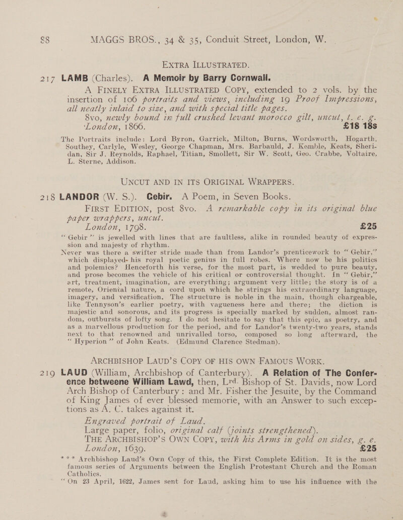 EXTRA ILLUSTRATED. 217 LAMB (Charles). A Memoir by Barry Cornwaili. A FINELY EXTRA ILLUSTRATED COPY, extended to 2 vols. by the insertion of 106 portraits and views, including 19 Proof Impressions, all neatly inlaid to size, and with special title pages. 8vo, newly bound im full crushed levant morocco gilt, uncut, t. e. g. London, 186006. ‘£18 18s The Portraits include: Lord Byron, Garrick, Milton; Burns, Wordsworth, Hogarth, Southey, Carlyle, Wesley, George Chapman, Mrs. Barbauld, J. Kemble, Keats, Sheri- dan, Sir J. Reynolds, Raphael, Titian, Smollett, Sir W. Scott, Geo. Crabbe, Voltaire, L. Sterne, Addison. UNCUT AND IN ITS ORIGINAL WRAPPERS. 218 LANDOR (W. S.). Gebir. A Poem, in Seven Books. First EDITION, post 8vo. A remarkable copy in its original blue paper wrappers, uncut. London, 1708. | £25 “ Gebir ’’ is jewelled with lines that are faultless, alike in rounded beauty of expres- sion and majesty of rhythm. Never was there a swifter stride made than from Landor’s prenticework to “ Gebir,” which displayed- his royal poetic genius in full robes. Where now be his politics and polemics? Henceforth his verse, for the most part, is wedded to pure beauty, and prose becomes the vehicle of his critical or controversial thought. In ‘* Gebir,” art, treatment, imagination, are everything; argument very little; the story is of a remote, Oriental nature, a cord upon which he strings his extraordinary language, imagery, and versification. The structure is noble in the main, though chargeable, like Tennyson’s earlier poetry, with vagueness here and there; the diction is majestic and sonorous, and its progress is specially marked by sudden, almost ran- dom, outbursts of lofty song. I do not hesitate to say that this epic, as poetry, and as a marvellous production for the period, and for Landor’s twenty-two years, stands next to that renowned and unrivalled torso, composed so long afterward, the ““ Hyperion ” of John Keats. (Edmund Clarence Stedman). ARCHBISHOP LAUD’S COPY OF HIS OWN FAMOUS WORK. 219 LAUD (Wilham, Archbishop of Canterbury). A Relation of The Confer- ence betweene William Lawd, then, Lrd. Bishop of St. Davids, now Lord Arch Bishop of Canterbury : and Mr. Fisher the Jesuite, by the Command of King James of ever blessed memorie, with an Answer to such excep- tions as A. CU. takes against it. Engraved portrait of Laud. Large paper, folio, ovzgznal calf (joints strengthened). THE ARCHBISHOP’S OWN Copy, wth his Arms in gold on sides, g. €. London, ¥O30. £25 *** Archbishop Laud’s Own Copy of this, the First Complete Edition. It is the most famous series of Arguments between the English Protestant Church and the Roman Catholics. “On 23 April, 1622, James sent for Laud, asking him to use his influence with the