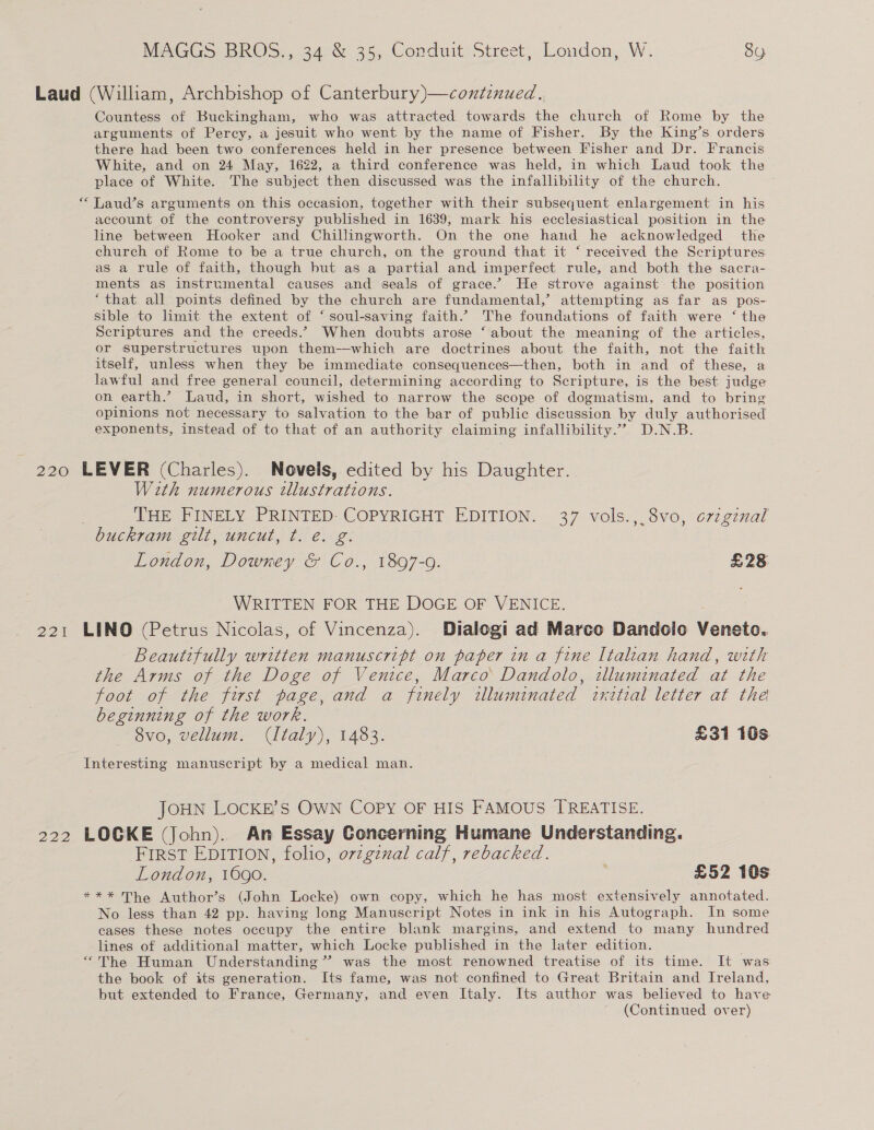Laud (William, Archbishop of Canterbury)—contznued., Countess of Buckingham, who was attracted towards the church of Rome by the arguments of Perey, a jesuit who went by the name of Fisher. By the King’s orders there had been two conferences held in her presence between Fisher and Dr. Francis White, and on 24 May, 1622, a third conference was held, in which Laud took the place of White. The subject then discussed was the infallibility of the church. Laud’s arguments on this occasion, together with their subsequent enlargement in his account of the controversy published in 1639; mark his ecclesiastical position in the line between Hooker and Chillingworth. On the one hand he acknowledged the church of Rome to be a true church, on the ground that it ‘ received the Scriptures as a rule of faith, though but as a partial and imperfect rule, and both the sacra- ments as instrumental causes and seals of grace.’ He strove against the position “that all points defined by the church are fundamental,’ attempting as far as pos- sible to limit the extent of ‘ soul-saving faith.’ The foundations of faith were ‘ the Scriptures and the creeds.” When doubts arose ‘ about the meaning of the articles, or superstructures upon them—which are doctrines about the faith, not the faith itself, unless when they be immediate consequences—then, both in and of these, a lawful and free general council, determining according to Scripture, is the best judge on earth.’ Laud, in short, wished to narrow the scope of dogmatism, and to bring opinions not necessary to salvation to the bar of public discussion by duly authorised exponents, instead of to that of an authority claiming infallibility.”” D.N.B. €€ 220 LEVER (Charles). Novels, edited by his Daughter. With numerous tllustrations. THE FINELY PRINTED- COPYRIGHT EDITION. 37 vols., 8vo, o7zgznal buckram gilt, uncut, t. é. g. London, Downey &amp; Co., 1897-0. £28 WRITTEN FOR THE DOGE OF VENICE. 221 LINO (Petrus Nicolas, of Vincenza). Dialogi ad Marco Dandolo Veneto. Beautifully written manuscript on paper in a fine Italian hand, with the Arms of the Doge of Venice, Marco Dandolo, tlluminated at the foot of the first page, and a finely illuminated inctial letter at the beginning of the work. 8vo, vellum. (Italy), 1483. £31 10s Interesting manuscript by a medical man. JOHN LOCKE'S OWN COPY OF HIS FAMOUS TREATISE. 222 LOCKE (John). An Essay Concerning Humane Understanding. FIRST EDITION, folio, orzgznal calf, rebacked. London, 1690. £52 10s *** The Author’s (John Locke) own copy, which he has most extensively annotated. No less than 42 pp. having long Manuscript Notes in ink in his Autograph. In some cases these notes occupy the entire blank margins, and extend to many hundred lines of additional matter, which Locke published in the later edition. . “The Human Understanding’? was the most renowned treatise of its time. It was the book of its generation. Its fame, was not confined to Great Britain and Ireland, but extended to France, Germany, and even Italy. Its author was believed to have