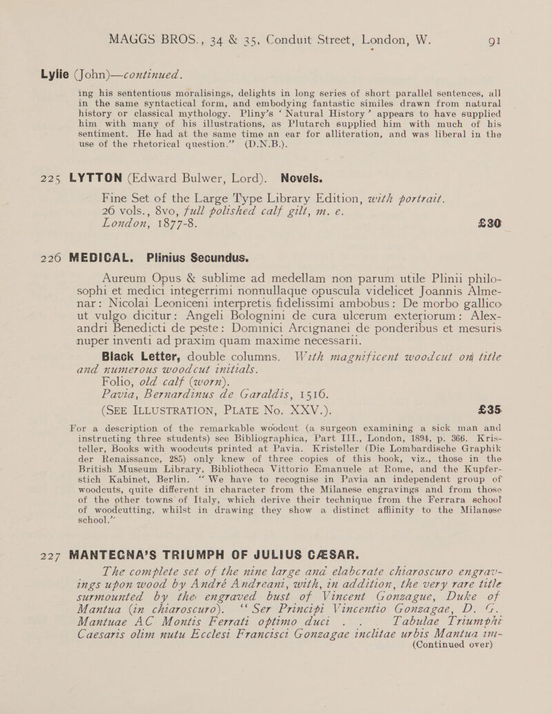 Lylie (John)—continued. ing his sententious moralisings, delights in long series of short parallel sentences, all in the same syntactical form, and embodying fantastic similes drawn from natural history or classical mythology. Pliny’s ‘ Natural History’ appears to have supplied him with many of his illustrations, as Plutarch supplied him with much of his sentiment. He had at the same time an ear for alliteration, and was liberal in the use of the rhetorical question.” (D.N.B.). 225 LYTTON (Edward Bulwer, Lord). Novels. Fine Set of the Large Type Library Edition, wth portrait. 26 vols., 8vo, full polished calf gilt, m. e London, 1877-8. £30 2260 MEDICAL. Plinius Secundus. Aureum Opus &amp; sublime ad medellam non parum utile Plinii philo- sophi et medici integerrimi nonnullaque opuscula videlicet Joannis Alme- nar: Nicolai Leoniceni interpretis fidelissim1 ambobus: De morbo gallico ut vulgo dicitur: Angeli Bolognini de cura ulcerum exteriorum: Alex- andri Benedicti de peste: Dominici Arcignanei de ponderibus et mesuris nuper inventi ad praxim quam maxime necessarl. Black Letter, double columns. W2th magnificent woodcut on title and numerous woodcut initials. Folio, old calf (worn). Pavia, Bernardinus de Garaldis, 1510. (SEE ILLUSTRATION, PLATE No. XcXV.). £35, For a description of the remarkable woodcut (a surgeon examining a sick man and instructing three students) see Bibliographica, Part III., London, 1894, p. 366. Kris- teller, Books with woodcuts printed at Pavia. Kristeller (Die Lombardische Graphik der Renaissance, 285) only knew of three copies of this hook, viz., those in the British Museum Library, Bibliotheca Vittorio Emanuele at Rome, and the Kupfer- stich Kabinet, Berlin. ‘“‘ We have to recognise in Pavia an independent group of woodcuts, quite different in character from the Milanese engravings and from those of the other towns of Italy, which derive their technique from the Ferrara school of woodcutting, whilst in drawing they show a distinct affinity to the Milanese school.” 227 MANTECNA’S TRIUMPH OF JULIUS CASAR. The complete set of the nine large and elabcrate chiaroscuro engrav- ings upon wood by André Andreani, with, in addition, the very rare title surmounted by the engraved bust of Vincent Gonzague, Duke of Mantua (in chiaroscuro). ‘‘ Ser Principi Vincentio Gonzagae, D. “. Mantuae AC Montis Ferratt oftimo duct . . . Tabulae Triumpbhi Caesaris olim nutu Ecclest Franctisct Gonzagae inclitae urbis Mantua wm-