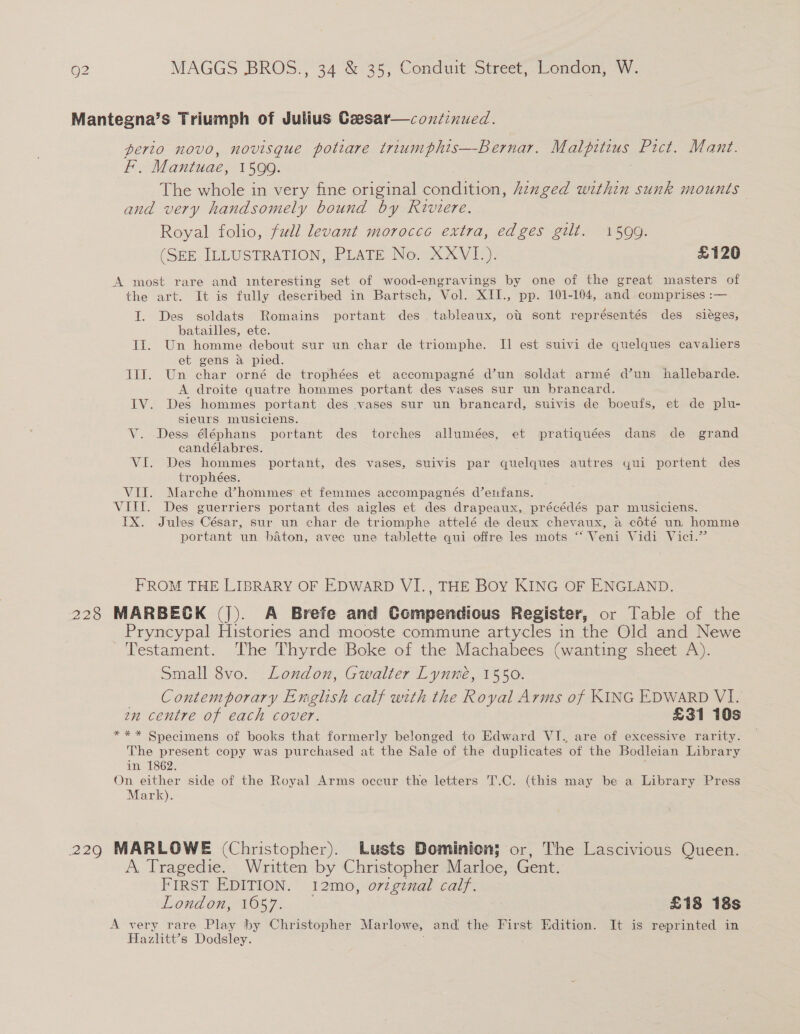 Mantegna’s Triumph of Julius Czesar—condinued. perio novo, novisque potiare triumphts—Bernar. Malpitius Pict. Mant. F. Mantuae, 1599. ) The whole in very fine original condition, znged within sunk mounts and very handsomely bound by Riviere. Royal folio, fudl levant morocce extra, edges gilt. 1599. (SEE JLLUSTRATION, PLATE No. XXVI_). £120 A most rare and interesting set of wood-engravings by one of the great masters of the art. It is fully described in Bartsch, Vol. XII., pp. 101-104, and comprises :— I. Des soldats Romains portant des. tableaux, ott sont représentés des siéges, batailles, ete. Ti. Un homme debout sur un char de triomphe. I] est suivi de quelques cavaliers et gens a pied. TI. Un char orné de trophées et accompagné d’un soldat armé d’un hallebarde. A droite quatre hommes portant des vases sur un brancard. IV. Des hommes portant des vases sur un brancard, suivis de boeufs, et de plu- sieurs musiciens. V. Dess' éléphans portant des torches allumées, et pratiquées dans de grand candélabres. | VI. Des hommes portant, des vases, suivis par quelques autres yui portent des trophées. VII. Marche d’hommes et femmes accompagnés d’etfans. VIIL. Des guerriers portant des aigles et des drapeaux, précédés par musiciens. IX. Jules César, sur un char de triomphe attelé de deux chevaux, a cdté un homme portant un baton, avec une tablette qui offre les mots “ Veni Vidi Vici.” FROM THE LIBRARY OF EDWARD VI., THE Boy KING OF ENGLAND. 228 MARBECK (J). A Brefe and Compendious Register, or Table of the Pryncypal Histories and mooste commune artycles in the Old and Newe Testament. ‘The Thyrde Boke of the Machabees (wanting sheet A). Small 8vo. London, Gwalter Lynmé, 1550. Contemporary English calf with the Royal Arms of KING EDWARD VI. zn centre of each cover. £31 10s *** Specimens of books that formerly belonged to Edward VI. are of excessive rarity. The present copy was purchased at the Sale of the duplicates of the Bodleian Library in 1862. On either side of the Royal Arms occur the letters T.C. (this may be a Library Press Mark). 229 MARLOWE (Christopher). Lusts Dominion; or, The Lascivious Queen. A Tragedie. Written by Christopher Marloe, Gent. FIRST EDITION. 12mo, o7zgznal calf. TOME OSE ORT 11 £18 18s A very rare Play by Christopher Marlowe, and the First Edition. It is reprinted in Hazlitt’s Dodsley.