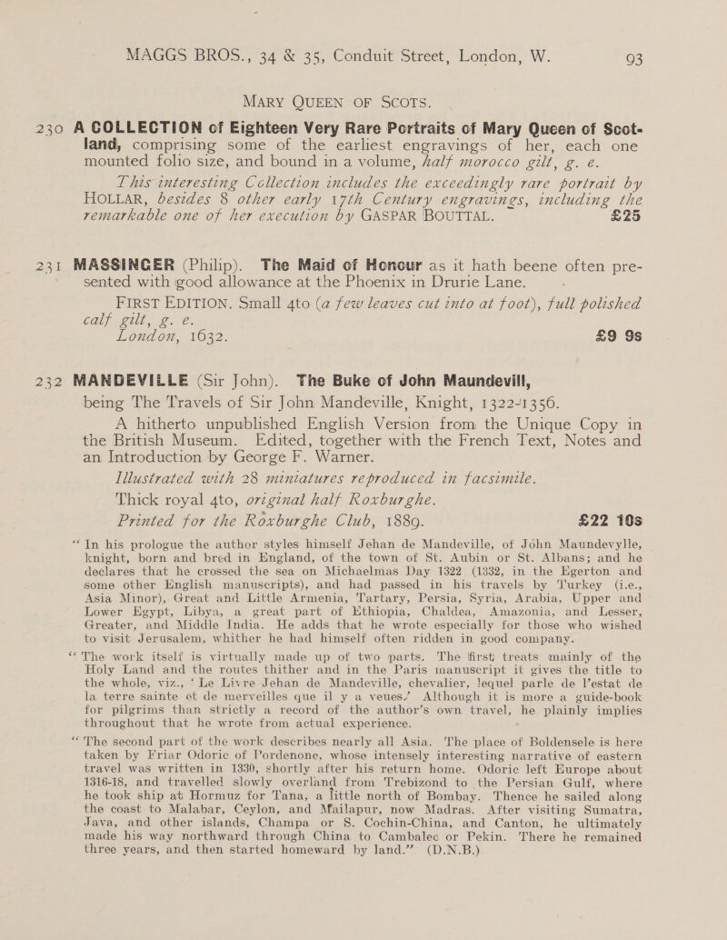 MARY QUEEN OF SCOTS. 230 A GOLLECTION of Eighteen Very Rare Portraits of Mary Queen of Scot- land, comprising some of the earliest engravings of her, each one mounted folio size, and bound in a volume, Aalf morocco gilt, g. e. This interesting Collection includes the exceedingly rare portrait by HOLLAR, besides 8 other early 17th Century engravings, including the remarkable one of her execution by GASPAR ROUTTAL. £25 231 MASSINCER (Philip). The Maid of Honour as it hath beene often pre- sented with igood allowance at the Phoenix in Drurie Lane. FIRST EDITION. Small 4to (a few leaves cut into at foot), full polished Cally gull, 2: @: London, 1632. £9 9s 232 MANDEVILLE (Sir John). The Buke of John Maundevill, being The Travels of Sir John Mandeville, Knight, 1322-1356. A hitherto unpublished English Version from the Unique Copy in the British Museum. Edited, together with the French Text, Notes and an Introduction by George F. Warner. Illustrated with 28 miniatures reproduced in facsimile. Thick royal 4to, ovzginal half Roxburghe. Printed for the Roxburghe Club, 1880. £22 10s “In his prologue the author styles himself Jehan de Mandeville, of John Maundevylle, knight, born and bred in England, of the town of St. Aubin or St. Albans; and he declares that he crossed the sea on Michaelmas Day 1322 (1332, in the Egerton and some other English manuscripts), and had passed in his travels by Turkey (i.e., Asia Minor), Great and Little Armenia, Tartary, Persia, Syria, Arabia, Upper and Lower Egypt, Libya, a great part of Ethiopia, Chaldea, Amazonia, and Lesser, Greater, and Middle India. He adds that he wrote especially for those who wished to visit Jerusalem, whither he had himself often ridden in good company. ‘<The work itself is virtually made up of two parts. The first’ treats mainly of the Holy Land and the routes thither and in the Paris inanuscript it gives the title to the whole, viz., ‘Le Livre Jehan de Mandeville, chevalier, !equel parle de V’estat de la terre sainte et de merveilles que il y a veues’ Although it is more a guide-book for pilgrims than strictly a record of the author’s own travel, he plainly implies throughout that he wrote from actual experience. “The second part of the work describes nearly all Asia. The place of Boldensele is here taken by Friar Odoric of Pordenone, whose intensely interesting narrative of eastern travel was written in 1330, shortly after his return home. QOdoric left Europe about 1316-18, and travelled slowly overland from Trebizond to the Persian Gulf, where he took ship at Hormuz for Tana, a little north of Bombay. Thence he sailed along the coast to Malabar, Ceylon, and Mailapur, now Madras. After visiting Sumatra, Java, and other islands, Champa or §. Cochin-China, and Canton, he ultimately made his way northward through China to Cambalec or Pekin. There he remained three years, and then started homeward by land.” (D.N.B.).