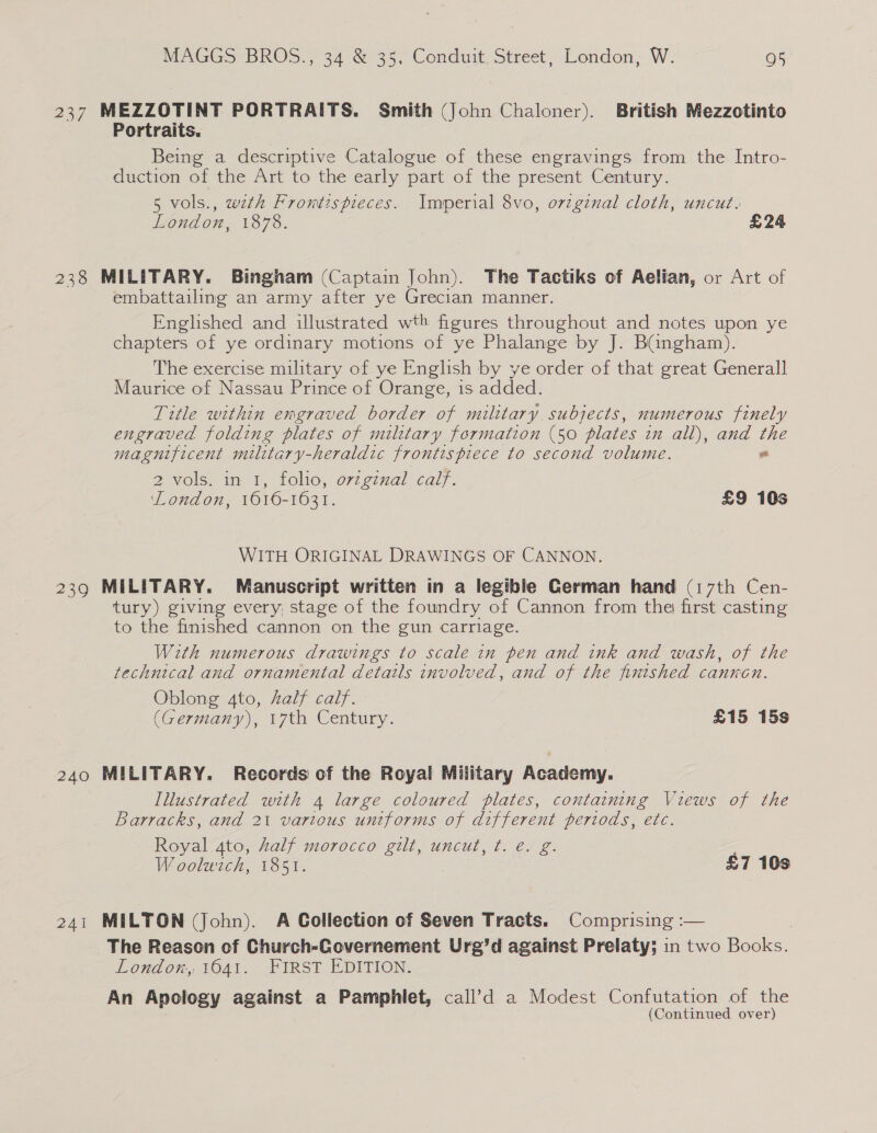 ~ 237 MEZZOTINT PORTRAITS. Smith (John Chaloner). British Mezzotinto Portraits. Being a descriptive Catalogue of these engravings from the Intro- duction of the Art to the early part of the present Century. 5 vols., wth Frontispieces. Imperial 8vo, orzginal cloth, uncut. London, 1878. £24 238 MILITARY. Bingham (Captain John). The Tactiks of Aelian, or Art of embattailing an army after ye Grecian manner. Englished and illustrated wth figures throughout and notes upon ye chapters of ye ordinary motions of ye Phalange by J. Bangham). The exercise military of ye English by ye order of that great Generall Maurice of Nassau Prince of Orange, is added. Title within emgraved border of military. subjects, numerous finely engraved folding plates of military formation (50 plates zn all), and the magnificent military-heraldic frontispiece to second volume. “ 2 vols. in I, folio, orginal calf. London, 1616-1631. £9 10s WITH ORIGINAL DRAWINGS OF CANNON. 239 MILITARY. Manuscript written in a legible German hand (17th Cen- tury) giving every; stage of the foundry of Cannon from the first casting to the finished cannon on the gun carriage. With numerous drawings to scale in pen and ink and wash, of the technical and ornamental details involved, and of the finished cannon. Oblong 4to, half calf. (Germany), 17th Century. £15 15s 240 MILITARY. Records of the Royal Military Academy. Illustrated with 4 large coloured plates, containing Views of the Barracks, and 2% various uniforms of different periods, etc. Royal 4to, kalf morocco gilt, uncut, t. e. g. Woolwich, 1851. £7 10s 241 MILTON (John). A Collection of Seven Tracts. Comprising :— | The Reason of Church-Governement Ure’d against Prelaty; in two Books. London, 1641. FIRST EDITION. An Apology against a Pamphlet, call’d a Modest Confutation of the