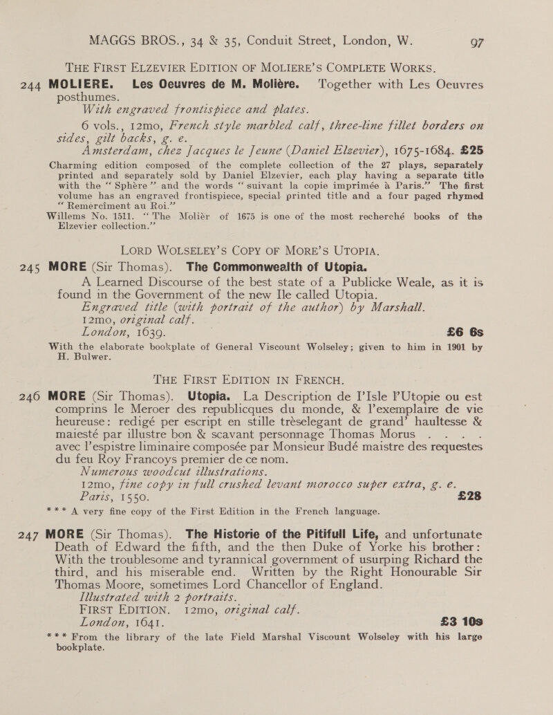 THE FIRST ELZEVIER EDITION OF MOLIERE’S COMPLETE WORKS. 244 MOLIERE. Les Oeuvres de M. Moliére. ‘Together with Les Oeuvres posthumes. With engraved frontispiece and plates. 6 vols., 12mo, Prench style marbled calf, three-line fillet borders on Sides. gut 0acks, 2. e- . Amsterdam, chez Jacques le Jeune (Daniel Elgevier), 1075-1084. £25 Charming edition composed of the complete collection of the 27 plays, separately printed and separately sold by Daniel Elzevier, each play having a separate title with the “‘ Sphére”’ and the words “ suivant la copie imprimée a Paris.” The first volume has an engraved frontispiece, special printed title and a four paged rhymed “ Remerciment au Roi.” Willems No. 1511. “The Moliér of 1675 is one of the most recherché books of the Elzevier collection.” LORD WOLSELEY’S COPY OF MORE’S UTOPIA. 245 MORE (Sir Thomas). The Commonwealth of Utopia. A Learned Discourse of the best state of a Publicke Weale, as it is found in the Government of the new Ile called Utopia. Engraved title (with portrait of the author) by Marshal. 12mo, original calf. London, 1630. £6 6s With the elaborate bookplate of General Viscount Wolseley; given to him in 1901 by H. Bulwer. THE FIRST EDITION IN FRENCH. 246 MORE (Sir Thomas). Utopia. La Description de [Isle l’Utopie ou est comprins le Meroer des republicques du monde, &amp; Pexemplaire de vie heureuse: redigé per escript en stille tréselegant de grand’ haultesse &amp; maiesté par illustre bon &amp; scavant personnage Thomas Morus avec l’espistre liminaire composée par Monsieur Budé maistre — requestes du feu Roy Francoys premier de ce nom. Numerous woodcut illustrations. 12mo, fzne copy in full crushed levant morocco super extra, g. e. Paris, 1550. £28 *** A very fine copy of the First Edition in the French language. 247 MORE (Sir Thomas). The Historie of the Pitifull Life, and unfortunate Death of Edward the fifth, and the then Duke of Yorke his brother: With the troublesome and tyrannical government of usurping Richard the third, and his miserable end. Written by the Right Honourable Sir Thomas Moore, sometimes Lord Chancellor of England. Illustrated with 2 portraits. FIRST EDITION. I12mo, orginal calf. London, 16041. £3 10s *** From the library of the late Field Marshal Viscount Wolseley with his large bookplate.