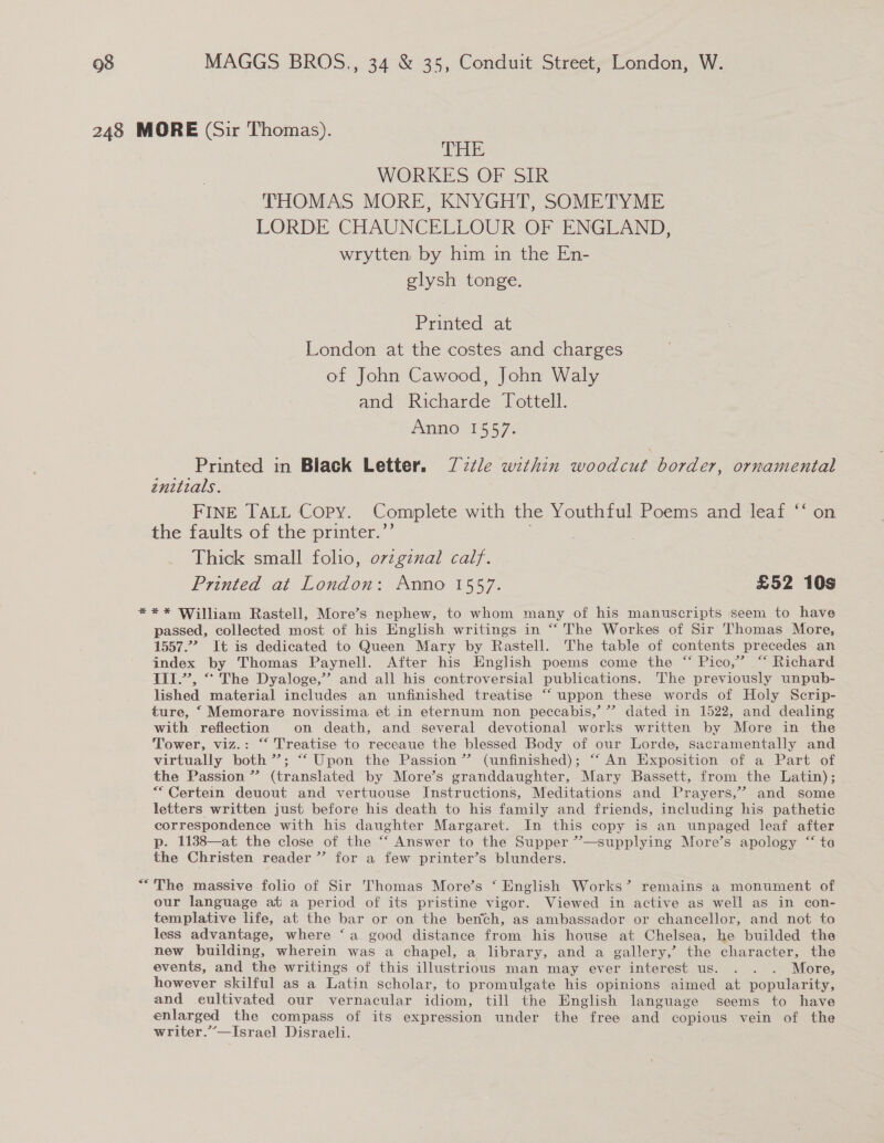 248 MORE (Sir Thomas). THE WORKES OF SIR THOMAS MORE, KNYGHT, SOMETYME LORDE CHAUNCELLOUR OF ENGLAND, wrytten by him in the En- glysh tonge. Printed at London at the costes and charges of John Cawood, John Waly and Richarde Tottell. Anno 1557. Printed in Black Letter. Zz¢le within woodcut border, ornamental énitials. | FINE TALL Copy. Complete with the Youthful Poems and leaf ‘‘ on the faults of the printer.’ Thick small folio, ovzgznal calf. Printed at London: Anno 1557. £52 10s *** William Rastell, More’s nephew, to whom many of his manuscripts seem to have passed, collected most of his English writings in “‘ The Workes of Sir Thomas More, 1557.7. It is dedicated to Queen Mary by Rastell. The table of contents precedes an index by Thomas Paynell. After his English poems come the “ Pico,’ “ Richard III.’’, “ The Dyaloge,” and all his controversial publications. The previously unpub- lished material includes an unfinished treatise “ uppon these words of Holy Scrip- ture, ‘ Memorare novissima et in eternum non peccabis,’’”’? dated in 1522, and dealing with reflection on death, and several devotional works written by More in the Tower, viz.: “‘ Treatise to receaue the blessed Body of our Lorde, sacramentally and virtually both”; “‘Upon the Passion’ (unfinished); “‘ An Exposition of a Part of the Passion ” (translated by More’s granddaughter, Mary Bassett, from the Latin); ““Certein deuout and vertuouse Instructions, Meditations and Prayers,” and some letters written just before his death to his family and friends, including his pathetic correspondence with his daughter Margaret. In this copy is an unpaged leaf after p. 1138—at the close of the ‘“‘ Answer to the Supper ”—supplying More’s apology “‘ ta the Christen reader” for a few printer’s blunders. “The massive folio of Sir Thomas More’s ‘ English Works’ remains a monument of our language at a period of its pristine vigor. Viewed in active as well as in con- templative life, at the bar or on the bench, as ambassador or chancellor, and not to less advantage, where ‘a good distance from his house at Chelsea, he builded the new building, wherein was a chapel, a library, and a gallery,’ the character, the events, and the writings of this illustrious man may ever interest us. . . . More, however skilful as a Latin scholar, to promulgate his opinions aimed at popularity, and eultivated our vernacular idiom, till the English language seems to have enlarged the compass of its expression under the free and copious vein of the writer.”’—Israel] Disraeli.