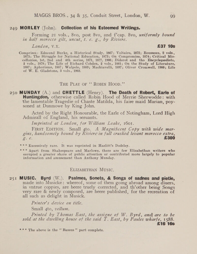 249 MORLEY (John). Collection of his Esteemed Writings. Forming 21 vols., 8vo, post 8vo, and f’cap. 8vo, uxeformly bound in half morocco gilt, uncut, t. e. g., by Riviere. London, V.Y. £37 10s Comprises: Edmund Burke, a Historical Study, 1867; Voltaire, 1872; Rousseau, 2 vols., 1873; The Struggle for National Education, 1873; On Compromise, 1874; Critical Mis- cellanies, Ist, 2nd and 4th series, 1871, 1877, 1908; Diderot and the Emcyclopezdists, 2 vols., 1878; The Life of Richard Cobden, 2 vols., 1881; On the Study of Literature, 1887; Aphorisms, 1887; Walpole, 1889; Machiavelli, 1897; Oliver Cromwell, 1900; Life of W. H. Gladstone, 3 vols., 1903. THE PLAY Or “ROBIN. HOOD.’ 250 MUNDAY (A.) and CHETTLE (Henry). The Death of Robert, Earle of Huntingdon, otherwise called Robin Hood of Merrie Sherwodde: with the lamentable Tragedie of Chaste Matilda, his faire maid Marian, poy- soned at Dunmowe by King John. Acted by the Right Honourable, the Earle of Notingham, Lord High Admirall of England, his seruants. Imprinted at London, for Wiliam Leake, 1601. FIRST EDITION. Small gto. A Magnificent Copy with wide mar- gins, handsomely bound by Riviere'in full crushed levant morocco extra, ire. £300 *** Excessively rare. It was reprinted in Hazlitt’s Dodsley. *** Apart from Shakespeare and Marlowe, there are few Elizabethan writers who occupied a greater share of public attention or contributed more largely to popular information and amusement than Anthony Munday. ELIZABETHAN MUSIC. 251 MUSIC. Byrd (W.). Psalmes, Sonets, &amp; Songs of sadnes and pietie, made into Musicke: whereof, some of them going abroad among diuers, in vntrue coppies, are heere truely corrected, and th’other being Songs very rare &amp; newly composed, are heere published, for the recreation of all such as delight in Musick. Printer’s device on title. Small 4to, vellum. Printed by Thomas East, the asstgne of W. Byrd, andj are to be sold. at the dwelling house of the said T. East, by Paules wharfe, 1588. £16 16s *** The above is the “ Bassus” part complete.