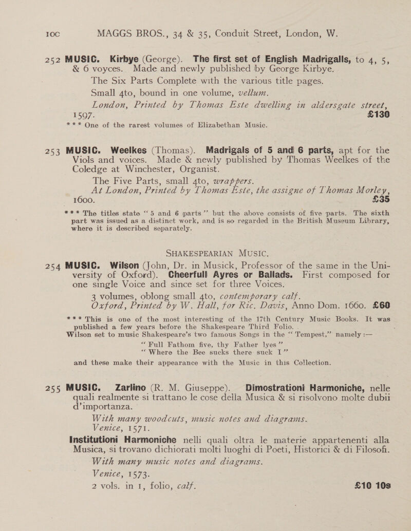 252 MUSIC. Kirbye (George). The first set of English Madrigalls, to 4, 5, &amp; 6 voyces. Made and newly published by George Kirbye. The Six Parts Complete with the various title pages. Small 4to, bound in one volume, vellum. London, Printed by Thomas Este dwelling in aldersgate street, 1507. £130 *=** One of the rarest volumes of Elizabethan Music. 253 MUSIC. Weelkes (Thomas). Madrigals of 5 and 6 parts, apt for the Viols and voices. Made &amp; newly published by Thomas Weelkes of the Coledge at Winchester, Organist. The Five Parts, small 4to, wrappers. . | At London, Printed by Thomas Este, the assigne of Thomas Morley, ; A600. £35 *** The titles state “5 and 6 parts’’ but the above consists of five parts. The sixth part was issued as a distinct work, and is so regarded in the British Museum Library, where it is described separately. SHAKESPEARIAN MUSIC. 254 MUSIC. Wilson (John, Dr. in Musick, Professor of the same in the Uni- versity of Oxford). Cheerfull Ayres or Ballads. [First composed for one single Voice and since set for three Voices. | 3 volumes, oblong small 4to, contemporary calf. Oxford, Printed by W. Hall, for Ric. Davis, Anno Dom. 1660. £60 *** This is one of the most interesting of the 17th Century Music Books. It was published a few years before the Shakespeare Third Folio. . Wilson set to music Shakespeare’s two famous Songs in the “ Tempest,” namely :— “ Full Fathom five, thy Father lyes ” “Where the Bee sucks there suck I” and these make their appearance with the Music in this Collection. 255 MUSIC. Zarlino (R. M. Giuseppe). Dimostrationi Harmoniche, nelle quali realmente si trattano le cose della Musica &amp; si risolvono molte dubiu d’importanza. With many woodcuts, music notes and diagrams. Venice, 1571. Institutioni Harmoniche nelli quali oltra le materie appartenenti alla Musica,-si trovano dichiorati molti luoghi di Poeti, Historici &amp; di Filosofi. With many music notes and diagrams. Venice, 1573. 2 vols. int, folic, cal: £10 10s