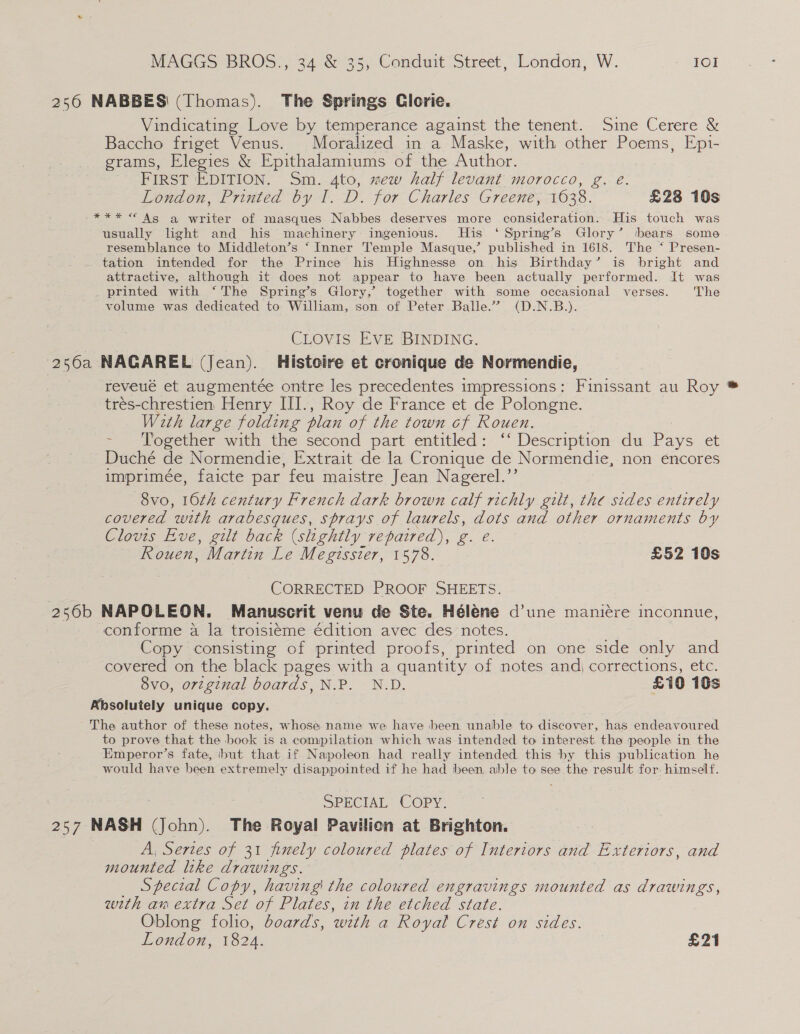 2560 NABBES' (Thomas). The Springs Clorie. Vindicating Love by temperance against the tenent. Sine Cerere &amp; Baccho friget Venus. Moralized in a Maske, with other Poems, Epi- grams, Elegies &amp; Epithalamiums of the Author. FIRST EDITION. Sm. 4to, mew half levant morocco, g. e. London, Printed by I. D. for Charles Greene, 1638. £28 10s *** “ As gq writer of masques Nabbes deserves more consideration. His touch was usually light and his machinery ingenious. His ‘ Spring’s Glory’ ‘bears some resemblance to Middleton’s ‘ Inner Temple Masque,’ published in 1618. The ‘ Presen- tation intended for the Prince his Highnesse on his Birthday’ is bright and attractive, although it does not appear to have been actually performed. It was printed with ‘The Spring’s Glory,’ together with some occasional verses. ‘The volume was dedicated to William, son of Peter Balle.” (D.N.B.). CLOVIS EVE BINDING. 250a NAGAREL (Jean). Histoire et cronique de Normendie, reveué et augmentée ontre les precedentes impressions: Finissant au Roy trés-chrestien Henry III., Roy de France et de Polongne. With large folding plan of the town cf Rouen. | - Together with the second part entitled: ‘‘ Description du Pays et Duché de Normendie, Extrait de la Cronique de Normendie, non encores imprimée, faicte par feu maistre Jean Nagerel.’’ 8vo, 10th century French dark brown calf richly gilt, the sides entirely covered with arabesques, sprays of laurels, dots and other ornaments by Clovis Eve, gilt back (shghtly repaired), g. e. Rouen, Martin Le Megissier, 1578. £52 10s CORRECTED PROOF SHEETS. 256b NAPOLEON. Manuscrit venu de Ste. Hélene d’une manicre inconnue, conforme a la troisi¢me édition avec des notes. Copy consisting of printed proofs, printed on one side only and covered on the black pages with a quantity of notes andj corrections, etc. 8vo, original boards, N.P. N.D. £10 10s Absolutely unique copy. The author of these notes, whose name we have been unable to discover, has endeavoured to prove that the book is a compilation which was intended to interest. the people in the Emperor’s fate, but that if Napoleon had really intended this by this publication he would have been extremely disappointed if he had been. able to see the result for himself. SPECIAL COPY. 257 NASH (John). The Royal Pavilion at Brighton. A, Sertes of 31 finely coloured plates of Interiors and Exteriors, and mounted like drawings. Special Copy, having' the coloured engravings mounted as drawings, with am extra Set of Plates, in the etched state. Oblong folio, boards, with a Royal Crest on sides. London, 1824. £21