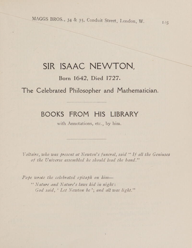 SIR ISAAC NEWTON, Born 1642, Died 1727. The Celebrated Philosopher and Mathematician.  BOOKS FROM HIS LIBRARY with Annotations, etc., by him.  Voltaire, who was present at Newton's funeral, said ‘‘ If all the Geniuses of the Universe assembled he should lead the band.’ Pope wrote the celebrated epitaph on him— ‘* Nature and Nature’s laws hid in night: God said, ‘ Let Newton be’; and all was light.”