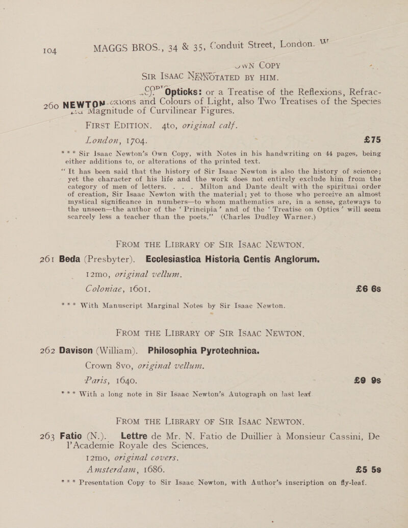 owN COPY re a ISAAC NE\WOTATED BY HIM. Le » Opticks: or a Treatise of the Reflexions, Refrac- w.cxions and Colours of Light, also Two Treatises of the Species. ave se enitude of Curvilinear Figures. FIRST EDITION. 4to, o7vzgznal calf. London, 1704. : £75 *** Sir Isaac Newton’s Own Copy, with Notes in his handwriting on 44 pages, being either additions to, or alterations of the printed text. “Tt has been said that the history of Sir Isaac Newton is also the history of science; yet the character of his life and the work does not entirely exclude him from the eategory of men of letters. . . . Milton and Dante dealt with the spirituai order of creation, Sir Isaac Newton with the material; yet to those who perceive an almost mystical significance in numbers—to whom mathematics are, in a sense, gateways to the unseen—the author of the ‘ Principia’ and of the ‘ Treatisé on Optics’ will seem scarcely less a teacher than the poets.’”’ (Charles Dudley Warner.) FROM THE LIBRARY OF SIR ISAAC NEWTON, 261 Beda (Presbyter). Ecclesiastica Historia Gentis Anglorum. 12mo, orzginal vellum. Colontae, 1601. | 3 £6 6s *** With Manuscript Marginal Notes by Sir Isaac Newton. FROM THE LIBRARY OF SIR ISAAC NEWTON. 262 Davison (William). Philosophia Pyrotechnica. Crown 8vo, o7zginal vellum. Paris, 1640. £9 Os *** With a long note in Sir Isaac Newton’s Autograph on last leaf. FROM THE LIBRARY OF SIR ISAAC NEWTON. 263 Fatio (N.). Lettre de Mr. N. Fatio de Duillier 4 Monsieur Cassini, De l’Academie Royale des Sciences. I2mo, orzginal covers. Amsterdam, 1680. £5 5s *** Presentation Copy to Sir Isaac Newton, with Author’s inscription on fly-leaf.