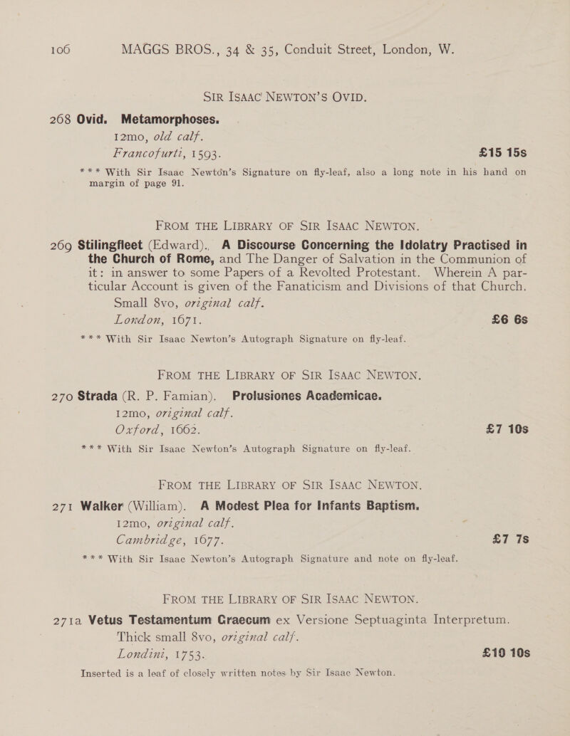 SIR ISAAC NEWTON’S OVID. 2068 Ovid. Metamorphoses. 12mo, old calf. | Francofurtt, 1593. £15 15s *** With Sir Isaac Newton’s Signature on fly-leaf, also a long note in his hand on margin of page 91. FROM THE LIBRARY OF SIR ISAAC NEWTON. 269 Stilingfleet (Edward)., A Discourse Concerning the Idolatry Practised in the Church of Rome, and The Danger of Salvation in the Communion of it: im answer to some Papers of a Revolted Protestant. Wherein A par- ticular Account 1s given of the Fanaticism and Divisions of that Church. Small 8vo, ovzgznal calf. London, 1071. £6 6s *** With Sir Isaac Newton’s Autograph Signature on fly-leaf. FROM THE LIBRARY OF SIR ISAAC NEWTON. 270 Strada (R. P. Famian). Prolusiones Academicae. 12mo, o7zgznal calf. Oxford, 1662. £7 10s *** With Sir Isaac Newton’s Autograph Signature on fly-leaf. FROM THE LIBRARY OF SIR ISAAC NEWTON. 271 Walker (William). A Modest Plea for Infants Baptism. 12mo, original calf. Cambridge, 1077. £7 7s *** With Sir Isaac Newton’s Autograph Signature and note on fly-leaf. FROM THE LIBRARY OF SIR ISAAC. NEWTON. 271a Vetus Testamentum Graecum ex Versione Septuaginta Interpretum. Thick small 8vo, orzginal calf. Londint, 1753: £19 10s Inserted is a leaf of closely written notes by Sir Isaac Newton.