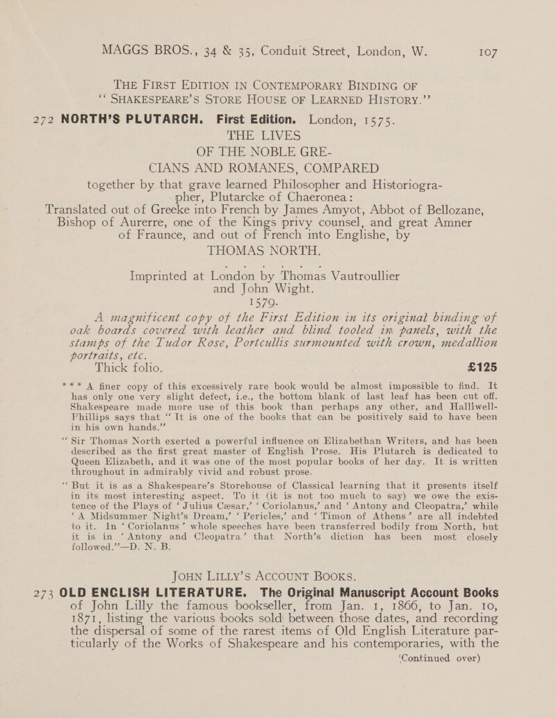 THE FIRST EDITION IN CONTEMPORARY BINDING OF ‘* SHAKESPEARE’S STORE HOUSE OF LEARNED HISTORY,’’ 272 NORTH’S PLUTARCH. First Edition. London, 1575. Ee hy iES OF THE NOBLE GRE- CIANS AND: ROMANES, COMPARED together by that grave learned Philosopher and Historiogra- pher, Plutarcke of Chaeronea: Translated out of Greeke into French by James Amyot, Abbot of Bellozane, Bishop of Aurerre, one of the Kings privy counsel, and great Amner of Fraunce, and out of French into Englishe, by THOMAS NORTH. Imprinted at London by Thomas Vautroullier and John Wight. i 1570. A magnificent copy of the First Edition in its original binding ‘of oak boards covered with leather and blind tooled im panels, with the stamps of the Tudor Rose, Portcullis surmounted with crown, medallion portraits, etc. Thick folio. £125 *** A finer copy of this excessively rare book would be almost impossible to find. It has only one very slight defect, i.e., the bottom blank of last leaf has been cut off. Shakespeare made more use of this book than perhaps any other, and Halliwell- Phillips says that “ It is one of the books that can be positively said to have been in his own hands.” “ Sir Thomas North exerted a powerful influence on Elizabethan Writers, and has been described as the first great master of English Prose. His Plutarch is dedicated to Queen Elizabeth, and it was one of the most popular books of her day. It is written throughout in admirably vivid and robust prose. “ But it is as a Shakespeare’s Storehouse of Classical learning that it presents itself in its most interesting aspect. To it (Git is not too much to say) we owe the exis- tence of the Plays of ‘ Julius Cesar,’ ‘ Coriolanus,’ and ‘ Antony and Cleopatra,’ while “A Midsummer Night’s Dream,’ ‘ Pericles,’ and ‘ Timon of Athens’ are all indebted to it. In ‘ Coriolanus’ whole speeches have been transferred bodily from North, but it is in ‘Antony and Cleopatra’ that North’s diction has been most closely followed.’”’—D. N. B. JOHN LILLy’s ACCOUNT BOOKS. 273 OLD ENGLISH LITERATURE. The Original Manuscript Account Books of John Lilly the famous bookseller, from Jan. 1, 1866, to Jan. Io, 1871, listing the various books sold! between those dates, and recording the dispersal of some of the rarest items of Old English Literature par- ticularly of the Works of Shakespeare and his contemporaries, with the