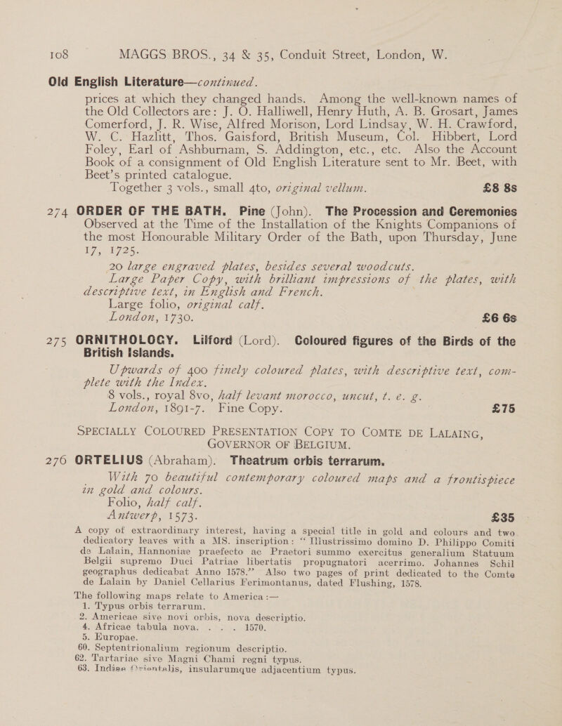 Old English Literature—conzznued. prices at which they changed hands. Among the well-known names of the Old Collectors are: J. O. Halliwell, Henry Huth, A. B. Grosart, James Comerford, J. R. Wise, Alfred Morison, Lord Lindsay, W. H. Crawford, W. C.: Hazhtt, Thos. Gaisford, British Museum, Col- Hibbert, Lerd Foley, Earl of Ashburnam, S. Addington, etc., etc. Also the Account Book of a consignment of Old English Literature sent to Mr. Beet, with Beet’s printed catalogue. Together 3 vols., small 4to, ovzgznal vellum. £8 8s 274 ORDER OF THE BATH. Pine (John). The Procession and Ceremonies Observed at the Time of the Installation of the Knights Companions of the most Honourable Military Order of the Bath, upon Thursday, June V7, 1726. 20 large engraved plates, besides several woodcuts. Large Paper Copy, with brilliant impressions of the plates, with descriptive text, in English and French. Large folio, ovzgznal calf. London, 1730. | £6 6s 275 ORNITHOLOCY. Liiford (Lord). Coloured figures of the Birds of the British Islands. Upwards of 400 finely coloured plates, with descriptive text, com- plete with the Index. 8 vols., royal 8vo, half levant morocco, uncut, t. e. g. London, 1891-7. Fine Copy. 3 £75 SPECIALLY COLOURED PRESENTATION COPY TO COMTE DE LALAING, GOVERNOR OF BELGIUM. 276 ORTELIUS (Abraham). Theatrum orbis terrarum. | With 70 beautiful contemporary coloured maps and a frontts piece zn gold and colours. Folio, Zalf calf. Antwerp, 1573. £35 A copy of extraordinary interest, having a special title in gold and colours and two dedicatory leaves with a MS. inscription: ‘“ [lustrissimo domino D. Philippo Comiti de Lalain, Hannoniae praefecto ac Praetori summo exercitus generalium Statuum Belgii supremo Duci Patriae libertatis propugnatori acerrimo. Johannes Schil geographus dedicabat Anno 1578.” Also two pages of print dedicated to the Comte de Lalain by Daniel Cellarius Ferimontanus, dated Flushing, 1578. The following maps relate to America :— 1. Typus orbis terrarum. 2. Americae sive novi orbis, nova descriptio. 4. Africae tabula nova. . : . 1570. 5. Europae. 60. Septentrionalium regionum descriptio. 62. Tartariae sive Magni Chami regni typus. 63. Indiae Oriontalis, insularumque adjacentium typus.
