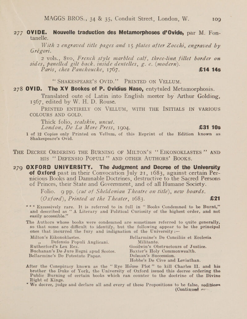 277 OVIDE. Nouvelle traduction des Metamorphoses d’Ovide, par M. Fon- tanelle. With 2 engraved title pages and 15 plates after Zoccht, engraved by Grégort. | 2 vols., 8vo, French style marbled calf, three-lina fillet border on sides, panelled gilt back, inside dentelles, g. e. (modern). Parts, chez Panckoucke, 1767. £14 14s ““ SHAKESPEARE’S OVID.’’ PRINTED ON VELLUM. 278 OVID. The XV Bookes of P. Ovidius Naso, entytuled Metamorphosis. Translated oute of Latin into English meeter by Arthur Golding, S07 edited by W. H. BD. Rouse. PRINTED ENTIRELY ON VELLUM, WITH THE INITIALS IN VARIOUS COLOURS AND GOLD. : Thick folio, sealskin, uncut. London, De La More Press, 1904. | £31 10s 1 of 12 Copies only Printed on Vellum, of this Reprint of the Edition known as Shakespeare’s Ovid. THE DECREE ORDERING THE BURNING OF MILTON’S ‘‘ EIKONOKLASTES ”? AND HIS ‘‘ DEFENSIO POPULI’’ AND OTHER AUTHORS’ BOOKS. 279 OXFORD UNIVERSITY. The Judgment and Decree of the University of Oxford past inj their Convocation July 21, 1683, against certain Per- nicious Books and Damnable Doctrines, destructive to the Sacred Persons of Princes, their State and Government, and of all Humane Society. Folio. 9 pp. (cut of Sheldonian Theatre on title), new boards. (Oxford), Printed at the Theater, 1083. £21 *** Excessively rare. It is referred to in full in ‘“‘ Books Condemned to be Burnt,” and described as “‘ A Literary and Political Curiosity of the highest order, and not easily accessible.”’ The Authors whose books were condemned are sometimes referred to quite generally, so that some are diificult to identify, but the following appear to be the principal ones that incurred the fury and indignation of the University :— Milton’s Eikonoklastes. Bellarmine’s De Conciliis et Ecclesia as Defensio Populi Anglicani. Militante. Rutherford’s Lex Rex. Goodwin’s Obstructours of Justice. Buchanan’s De Jure Regni apud Scotos. Baxter’s Holy Commonwealth. Bellarmine’s De Potestate Papae. Dolman’s Succession. Hobbe’s De Cive and Leviathan. After the Conspiracy known as the “ Rye House Plot” to kill Charles II. and his brother the Duke of York, the University of Oxford issued this decree ordering the Public Burning of certain books which ran counter to the doctrine of the Divine Right of Kings. “We decree, judge and declare all and every of these Propositions to be false, seditinpa (Continued. er -
