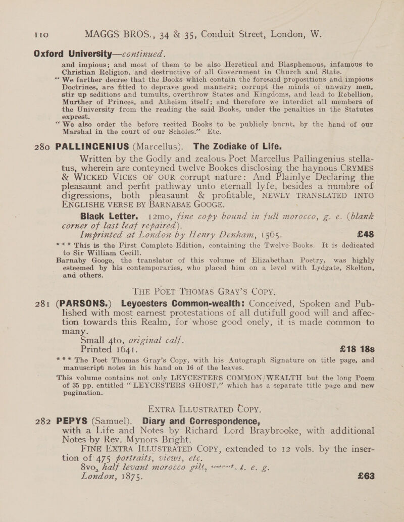 Oxford University—ccxtznued. and impious; and most of them to be also Heretical and Blasphemous, infamous to Christian Religion, and destructive of all Government in Church and State. ““ We farther decree that the Books which contain the foresaid propositions and impious Doctrines, are fitted to deprave good manners; corrupt the minds of unwary men, stir up seditions and tumults, overthrow States and Kingdoms, and lead to Rebellion, Murther of Princes, and Atheism itself; and therefore we interdict all members of © the University from the reading the said Books, under the penalties in the Statutes exprest. “We also order the before recited Books to be publicly burnt, by the hand of our Marshal in the court of our Scholes.” Ete. 280 PALLINGENIUS (Marcellus). The Zodiake of Life. Written by the Godly and zealous Poet Marcellus Pailingenius stella- tus, wherein are conteyned twelve Bookes disclosing the haynous CRYMES &amp; WICKED VICES OF OUR corrupt nature: And Plainlye Declaring the pleasaunt and perfit pathway unto eternall lyfe, besides a numbre of digressions, both pleasaunt &amp; profitable, NEWLY TRANSLATED INTO ENGLISHE VERSE BY BARNABAE GOOGE. Black Letter. i2mo, fzxe copy bound in full morocco, g. e. (blank corner of last leaf repaired). Imprinted at London by Henry Denham, 1505. £48 *** This is the First Complete Edition, containing the Twelve Books. It is dedicated to Sir William Cecill. Barnaby Googe, the translator of this volume of Elizabethan Poetry, was highly esteemed by his contemporaries, who placed him on a level with Lydgate, Skelton, and others. THE POET THOMAS GRAY’S COPY. 281 (PARSONS.) Leycesters Common-wealth: Conceived, Spoken and Pub- lished with most earnest protestations of all dutifull good will and affec- tion towards this Realm, for whose good onely, it is made common to many. Small 4to, ovzginal calf. Printed 1641. £18 18s *** The Poet Thomas Gray’s Copy, with his Autograph Signature on title page, and manuscript notes in his hand on 16 of the leaves. This volume contains not only LEYCESTERS COMMON/WEALTH but the long Poem of 35 pp. entitled ““ LEYCESTERS GHOST,’ which has a separate title page and new pagination. EXTRA ILLUSTRATED Copy. 282 PEPYS (Samuel). Diary and Correspondence, with a Life and Notes by Richard Lord Braybrooke, with additional Notes by Rev. Mynors Bright. FINE EXTRA ILLUSTRATED COPY, extended to 12 vols. by the inser- tion of 475 portraits, views, etc. Svo, half levant morocco gilt, wert. £. &amp;, g. London, 1875. £63