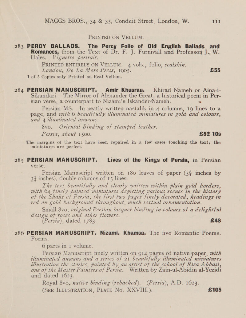PRINTED ON VELLUM. 283 PERCY BALLADS. The Percy Folio of Old English Ballads and Romances, from the Text of Dr. F. J. Furnivall and Professor J., W. Hales. Vignette portrait. PRINTED ENTIRELY ON VELLUM. 4 vols., folio, sealskzn. London, De La More Press, 1905. £55 1 of 5 Copies only Printed on Real Vellum. 284 PERSIAN MANUSCRIPT. Amir Khusrau.§ Khirad Nameh or Aina-i- Sikandari. The Mirror of Alexander the Great, a historical poem in Per- Slan verse, a counterpart to Nizami’s Iskander~-Nameh. . Persian MS. In neatly written nastalik in 4 columns, 19 lines to a page, and wth 6 beautifully illuminated miniatures in gold and colours, and 4 tlluminated anwans. 8vo. Oriental Binding of stamped leather. Persia, about 1500. £52 10s The margins of the text have been repaired in a few cases touching the text; the miniatures are perfect. 285 PERSIAN MANUSCRIPT. Lives of the Kings of Persia; in Persian WEESE. Persian Manuscript written on 180 leaves of paper (52 inches by 34+ inches), double columns of 15 lines. The text beautifully and clearly written within plain gold borders, with 64 finely painted miniatures depicting various scenes in the history of the Shahs of Persia, the first two pages finely decorated, headings in ved on gold background throughout, much textual ornamentation. Small 8vo, orzgznal Persian lacquer binding in colours of a delightful design of roses and other flowers. (Persia), dated 1753. £48 286 PERSIAN MANUSCRIPT. Nizami. Khamsa. The five Romantic Poems. Poems. 6 parts in 1 volume. Persian, Manuscript finely written on 914 pages of native paper, wth illuminated anwans and a series of 21 beautifully clluminated miniatures illustration the stories, painted by an artist of the school of Riza Abbasz, one of the Master Pais of Persia. Written by Zain-ul-Abidin al Vezidi and dated 1623. Royal 8vo,, zatzve binding (rebacked). (Persia), A.D. 1623. (SEE ILLUSTRATION, PLATE No. XXVIII). £105
