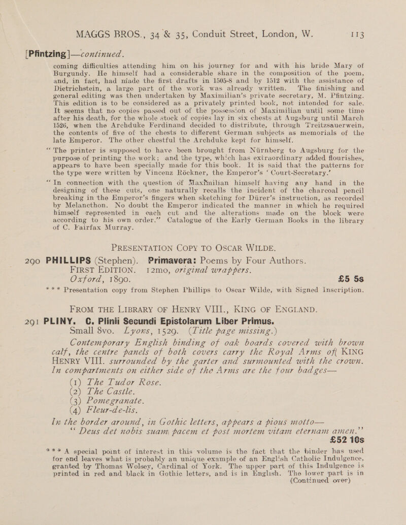 290 coming difficulties attending him on his journey for and with his bride Mary of Burgundy. He himself had a considerable share in the composition of the poem, and, in fact, had niade the first drafts in 1505-8 and by 1512 with the assistance of Dietrichstein, a large part of the work was already written. The finishing and general editing was then undertaken by Maximilian’s private secretary, M. Pfintzing. This edition is to be considered as a privately printed book, not intended for sale. It seems that no copies passed out of the possession of Maximilian until some time after his death, for the whole stock of copies lay in six chests at Augsburg until March 1526, when the Archduke Ferdinand decided to distribute, through ‘Treitzsauerwein, the contents of five of the chests to different German subjects as memorials of the late Emperor. ‘I'he other chestful the Archduke kept for himself. ““The printer is supposed to have been brought from Nirnberg to Augsburg for the purpose of printing the work; and the type, which has extraordinary added flourishes, appears to have been specially made for this book. It is said that the patterns for the type were written by Vincenz Rockner, the Emperor’s ‘ Court-Secretary.’ “In connection with the question of Maximilian himself having any hand in the designing of these cuts, one naturally recalls the incident of the charcoal pencil breaking in the Emperor’s fingers when sketching for Diirer’s instruction, as recorded by Melancthon. No doubt the Emperor indicated the manner in which he required himself represented in each cut and the alterations made on the block were according to his own order.” Catalogue of the Harly German Books in the library of C. Fairfax Murray. PRESENTATION COPY TO OSCAR WILDE. PHILLIPS (Stephen). Primavera: Poems by Four Authors. FIRST EDITION. 12mo, ortgznal wrappers. Oxford, 1890. ) £5 5s *** Presentation copy from Stephen Phillips to Oscar Wilde, with Signed inscription. FROM THE LIBRARY OF HENRY VIII., KING OF ENGLAND. small 8vo. Lyons, 1529. (Title page missing.) Contemporary English binding of oak boards covered with brown calf, the centre panels of both covers carry the Royal Arms of{ KING HENRY VIII. surrounded by the garter and surmounted with the crown. In compartments on either side of the Arms are the four bad ges— (1) The Tudor Rose. (2) The Castle. (3) Pomegranate. (4) Fleur-de-lts. In, the border around, in Gothic letters, appears a pious motto— “ Deus det nobis suam pacem et post mortem vitam eternam amen.” £52 10s *** A special point of interest in this volume is the fact that the binder has used for end leaves what is probably an unique example of an English Catholic Indulgence, granted by Thomas Wolsey, Cardinal of York. The upper part of this Indulgence is printed in red and black in Gothic letters, and is in English. he lower part is in