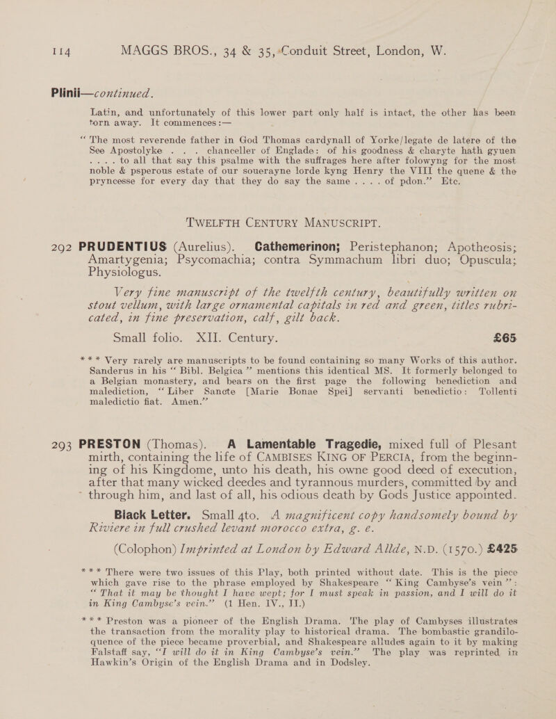 Plinii—coxtinued. Latin, and unfortunately of this lower part only half is intact, the other has been torn away. It commences :— “The most reverende father in God Thomas cardynall of Yorke/legate de latere of the See Apostolyke . . . chanceller of Englade: of his goodness &amp; charyte hath gyuen . . to all that say this psalme with the suffrages here after folowyng for the most noble &amp; psperous estate of our souerayne lorde kyng Henry the VIII the quene &amp; the pryncesse for every day that they do say the same... .of pdon.”’ Ete. TWELFTH CENTURY MANUSCRIPT. 292 PRUDENTIUS (Aurelius). Cathemerinon; Peristephanon; Apotheosis; Amartygenia; Psycomachia; contra Symmachum libri duo; Opuscula; Physiologus. Very fine manuscript of the twelfth century, beautifully written on stout vellum, with large ornamental capitals in red and green, titles rubri- cated, in fine preservation, calf, gilt back. Small tole. cll. Century. £65 *** Very rarely are manuscripts to be found containing so many Works of this author. Sanderus in his “‘ Bibl. Belgica”? mentions this identical MS. It formerly belonged te a Belgian monastery, and bears on the first page the following benediction and malediction, ‘‘ Liber Sancte [Marie Bonae Spei] servanti benedictio: Tollenti maledictio fiat. Amen.’ 293 PRESTON (Thomas). A Lamentable Tragedie, mixed full of Plesant mirth, containing the life of CAMBISES KING OF PERCIA, from the beginn- ing of his Kingdome, unto his death, his owne good deed of execution, after that many wicked deedes and tyrannous murders, committed ‘by and through him, and last of all, his odious death by Gods Justice appointed. Biack Letter. Small ato. A magnificent copy handsomely bound by Riviere in full crushed levant morocco extra, g. é. (Colophon) Imprinted at London by Edward Allde, N.D. (1570.) £425 *** There were two issues of this Play, both printed without date. This is the cae which gave rise to the phrase employed by Shakespeare ‘ “ King Cambyse’s vein ”’ “ That it may be thought I have wept; for I must speak in “passion, and I will do it in King Cambyse’s vein.” (1 Hen. IV., II.) *** Preston was a pioneer of the English Drama. The play of Cambyses illustrates the transaction from the morality play to historical drama. The bombastic grandilo- quence of the piece became proverbial, and Shakespeare alludes again to it by making Falstaff say, “I will do it in King Cambyse’s vein.” The play was reprinted in Hawkin’s Origin of the English Drama and in Dodsley.