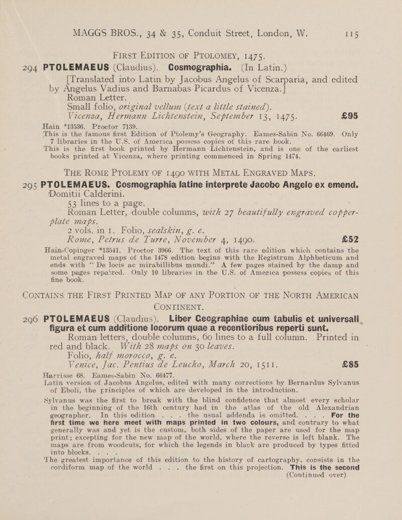FIRST EDITION OF PTOLOMEY, 1475. 294 PTOLEMAEUS (Claudius). Cosmographia. (In Latin.) [Translated into Latin by Jacobus Angelus of Scarparia, and edited by Angelus Vadius and Barnabas Picardus of es Roman Letter. Small folio, ovzgznal vellum (text a little stained). Vicenza, Hermann Lichtemstein, September 13, 1475. £95 Hain *13536. Proctor 7139. This is the famous first Edition of Ptolemy’s Geography. Eames-Sabin No. 66469. Only 7 libraries in the U.S. of America possess copies of this rare book. This is the first book printed by Hermann Lichtenstein, and is one of the earliest books printed at Vicenza, where printing commenced in Spring 1474. THE ROME PTOLEMY OF 1490 WITH METAL ENGRAVED MAPS. 295 PTOLEMAEUS. Cosmographia latine interprete TNO Angelo ex emend. 'Domitii Calderini. §3 lines to a page: Roman Letter, double columns, wth 27 beautifully engraved copper- plate maps. 2vols. int. Folio, sealskin, g. e. Rome, Petrus de Turre, November 4, 1490. £52 Hain-Copinger *13541. Proctor 3966. The text of this rare edition which contains the metal engraved maps of the 1478 edition begins with the Registrum Alphbeticum and ends with “ De locis ac mirabillibus mundi.” A few pages stained by the damp and some pages repaired. Only 10 libraries in the U.S. of America possess copies of this fine bock. CONTAINS THE FIRST PRINTED MAP OF ANY PORTION OF THE NORTH AMERICAN CONTINENT. 296 PTOLEMAEUS (Claudius). Liber Ceographiae cum tabulis et universali_ figura et cum additione locorum quae a recentioribus reperti sunt. Roman letters, double columns, 60 lines to a full column. Printed in red and black. W2¢h 28 maps on 30 leaves. Folio, Zalf morocco, g. é. Venice, Jac. Pentius de Leucho, March 20, 1511. £85 Harrisse 68. Eames-Sabin No. 66477. Latin version of Jacobus Angelus, edited with many corrections by Bernardus Sylvanus of Eboli, the principles of which are developed in the introduction. Sylvanus was the first to break with the blind confidence that almost every scholar in the beginning of the 16th century had in the atlas of the old Alexandrian geographer. In this edition . . . the usual addenda is omitted. . . . For the first time we here meet with maps printed in two colours, and contrary to what generally was and yet is the custom, both sides of the paper are used for the map print; excepting for the new map of the world, where the reverse is left blank. The maps are from woodcuts, for which the legends in black are produced by types fitted into blocks. The greatest Tenor anice of this edition to the history of cartography, consists in the cordiform map of the world . . . the first on this projection. This is the second (Continued over)