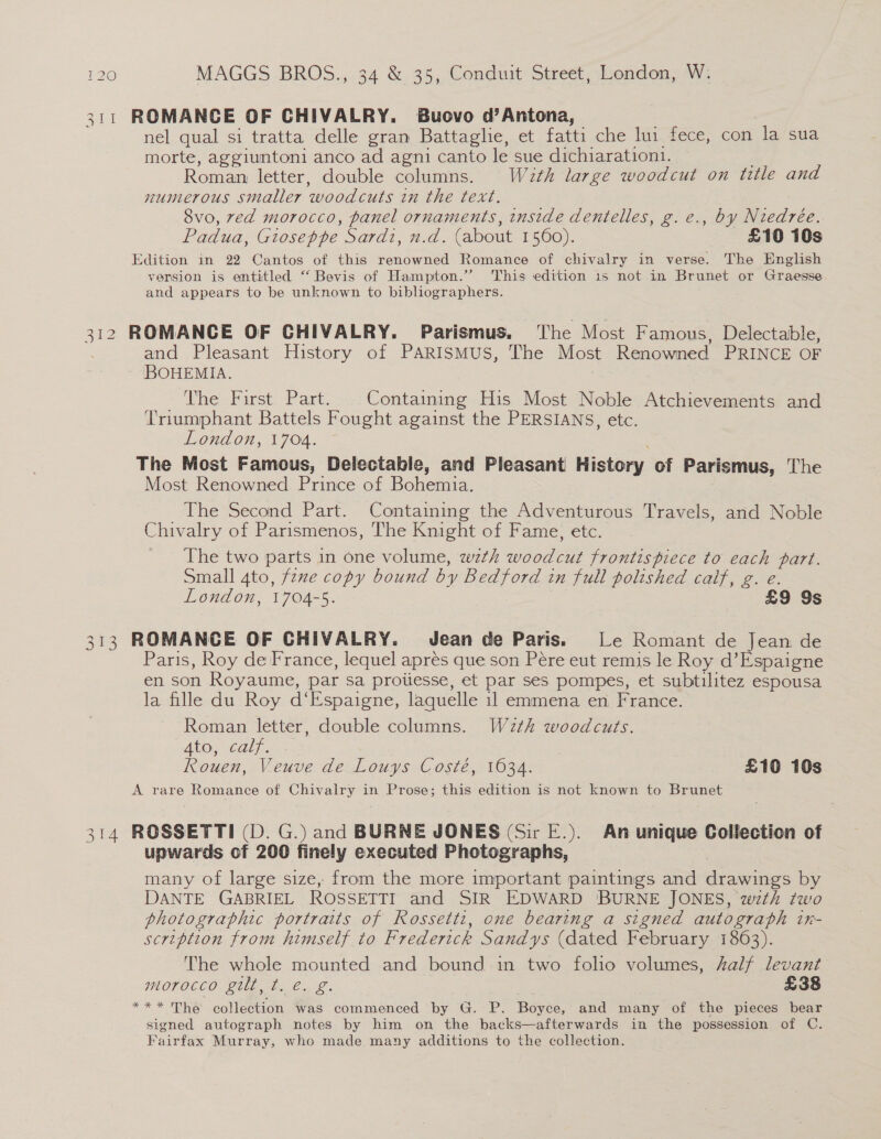 311 ROMANCE OF CHIVALRY. Buovo d’Antona, nel qual si tratta delle gran Battaglie, et fatti che lui fece, con la sua morte, aggiuntoni anco ad agni canto le sue dichiaration1. Roman letter, double columns. W2th large woodcut on title and numerous smaller woodcuts in the text. 8vo, ved morocco, panel ornaments, inside dentelles, g.e., by Niedrée. Padua, Gioseppe Sardi, n.d. (about 1560). £10 10s Edition in 22 Cantos of this renowned Romance of chivalry in verse. The English version is entitled “Bevis of Hampton.” This edition 1s not in Brunet or Graesse and appears to be unknown to bibliographers. 312 ROMANCE OF CHIVALRY. Parismus. The Most Famous, Delectable, and Pleasant History of PARISMUS, The Most Renowned PRINCE OF BOHEMIA. ~ Dhe- Karst: Park Containing His Most Noble Atchievements and Triumphant Battels Fought against the PERSIANS, etc. London, 1704. ; The Most Famous, Delectable, and Pleasant History of Parismus, The Most Renowned Prince of Bohemia. The Second Part. Containing the Adventurous Travels, and Noble Chivalry of Parismenos, The Knight of Fame, etc. The two parts in one volume, wth woodcut frontispiece to each part. Small gto, fexe copy bound by Bedford in full polished calf, g. e. London, 1704-5. £9 9s 313 ROMANCE OF CHIVALRY. Jean de Paris. Le Romant de Jean de Paris, Roy de France, lequel apres que son Pére eut remis le Roy d’Espaigne en son Royaume, par sa proiiesse, et par ses pompes, et subtilitez espousa la fille du Roy d‘Espaigne, laquelle il emmena en France. Roman letter, double columns. W2th woodcuts. AtOc WGaly. Rouen, Veuve de Louys Costé, 1034. £10 10s A rare Romance of Chivalry in Prose; this edition is not known to Brunet 314 ROSSETTI (D. G.) and BURNE JONES (Sir E.). An unique Collection of upwards of 200 finely executed Photographs, many of large size, from the more important paintings and drawings by DANTE GABRIEL ROSSETTI and SIR EDWARD 'BURNE JONES, wth two photographic portraits of Rossetti, one bearing a signed autograph in- scription from himself to Frederick Sandys (dated February 1863). The whole mounted and bound in two folio volumes, 4alf levant morocco gilt, t. €. g. £38 *** The collection was commenced by G. P. Boyce, and many of the pieces bear signed autograph notes by him on the backs—afterwards in the possession of C. Fairfax Murray, who made many additions to the collection.