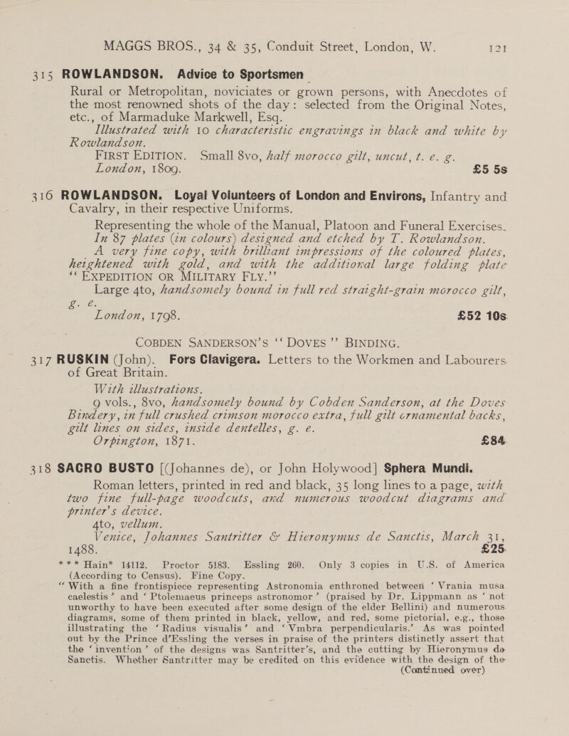 315 ROWLANDSON. Advice to Sportsmen Rural or Metropolitan, noviciates or grown persons, with Anecdotes of the most renowned shots of the day: selected from the Original Notes, etc., of Marmaduke Markwell, Esq. Illustrated with 10 characteristic engravings in black and white by Rowlandson. FIRST EDITION. Small 8vo, half morocco gilt, uncut, t. e. g. London, 1809. | £5 5s 316 ROWLANDSON. Loyal Voiunteers of London and Environs, Infantry and Cavalry, in their respective Uniforms. Representing the whole of the Manual, Platoon and Funeral Exercises. In 87 plates (tn colours) destgned and etched by T. Rowlandson. A very fine copy, with brilliant impressions of the coloured plates, heightened with gold, and with the additional large folding plate ““ EXPEDITION OR MILITARY FLy.”’ Large 4to, handsomely bound in full red stratght-grain morocco gilt, Gee London, 1708. £52 10s. COBDEN SANDERSON’S ‘‘ DOVES ”’ BINDING. 317 RUSKIN (John). Fors Clavigera. Letters to the Workmen and Labourers. of Great Britain. With wllustrations. 9g vols., 8vo, handsomely bound by Cobden Sanderson, at the Doves Bindery, in full crushed crimson morocco extra, full gilt crnamental backs, gilt lines on sides, inside dentelles, g. e. Orpington, 1871. £84. 318 SACRO BUSTO [(Johannes de), or John Holywood] Sphera Mundi. Roman letters, printed im red and black, 35 long lines to a page, wth two fine full-page woodcuts, and numerous woodcut diagrams and printer's device. 4to, vellum. Venice, Johannes Santritter &amp; Hieronymus de Sanctis, March 31, 1488. £25. *** Hain® 14112. Proctor 5183. Hssling 260. Only 3 copies in U.S. of America (According to Census). Fine Copy. “With a fine frontispiece representing Astronomia enthroned between ‘ Vrania musa caelestis ? and ‘ Ptolemaeus princeps astronomor’ (praised by Dr. Lippmann as ‘ not unworthy to have been executed after some design of the elder Bellini) and numerous. diagrams, some of them printed in black, yellow, and red, some pictorial, e.g., those. illustrating the ‘ Radius visualis’ and ‘ Vmbra perpendicularis.” As was pointed out by the Prince d’Fssling the verses in praise of the printers distinctly assert that the ‘invention’ of the designs was Santritter’s, and the cutting by Hieronymus de Sanctis. Whether Santritter may be credited on this evidence with the design of the (Continued over)