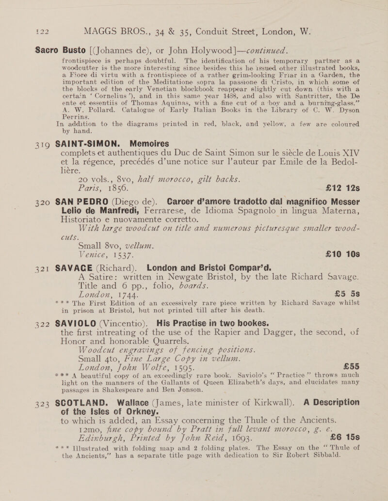 319 320 321 322 323 frontispiece is perhaps doubtful. The identification of his temporary partner as a woodecutter is the more interesting since besides this he issued other illustrated books, a Fiore di virtu with a frontispiece of a rather grim-looking Friar in a Garden, the important edition of the Meditatione sopra la passione di Cristo, in which some of the blocks of the early Venetian blockbook reappear slightly cut down (this with a certain ‘ Cornelius’), and in this same year 1488, and also with Santritter, the De: ente et essentiis of Thomas Aquinas, with a fine cut of a ‘boy and a burning-glass.” o W. Pollard. Catalogue of Early Italian Books in the Library of C. W. Dyson errins. In addition to the diagrams printed in red, black, and yellow, a few are coloured by hand. SAINT-SIMON. Memoires complets et authentiques du Duc de Saint Simon sur le siécle de Louis XIV et la régence, precédés d’une notice sur l’auteur par Emule de la Bedol- iene: 20 vols., 8vo, half morocco, gilt backs. Paris 1550: £12 12s SAN PEDRO (Diego de). Garcer d’amore tradotto dal ‘magnifico Messer Lelio de Manfredi, Ferrarese, de Idioma Spagnolo_ in lingua Materna, Historiato e nuovamente corretto. With large woodcut on title and numerous picturesque smaller wood- cuts. Small 8vo, vellum. Venice, 1537. £10 10s SAVACE (Richard). London and Bristol Compar’d. A Satire: written in Newgate Bristol, by the late Pochead Savage. Title and 6 pp., folio, boards. London, 1744. £5 §s *** The First Edition of an excessively rare piece written by Richard Savage whilst in prison at Bristol, but not printed till after his death. ; SAVIOLO (Vincentio). His Practise in two bookes. the first intreating of the use of the Rapier and Dagger, the second, of Honor and honorable Quarrels. Woodcut engravings of fencing positions. Small ato, Fzxe Large Copy in vellum. London, John Wolfe, 1595. £55 *** A beautiful copy of an. Secccdinels rare book. Saviolo’s “ Practice”? throws much light on the manners of the Gallants of Queen Elizabeth’s days, and elucidates many passages in Shakespeare and Ben Jonson. SCOTLAND. Wallace (James, late minister of Kirkwall). A Description of the Isles of Orkney. to which is added, an Essay concerning the Thule of the Ancients. 12mo, fine copy bound by Pratt in full levant morocco, g. é. Edinburgh, Printed by John Reid, 1003. £6 15s *** Tjlustrated with folding map and 2 folding plates. The Essay on the “ Thule of the Ancients,” has a separate title page with dedication to Sir Robert Sibbald.