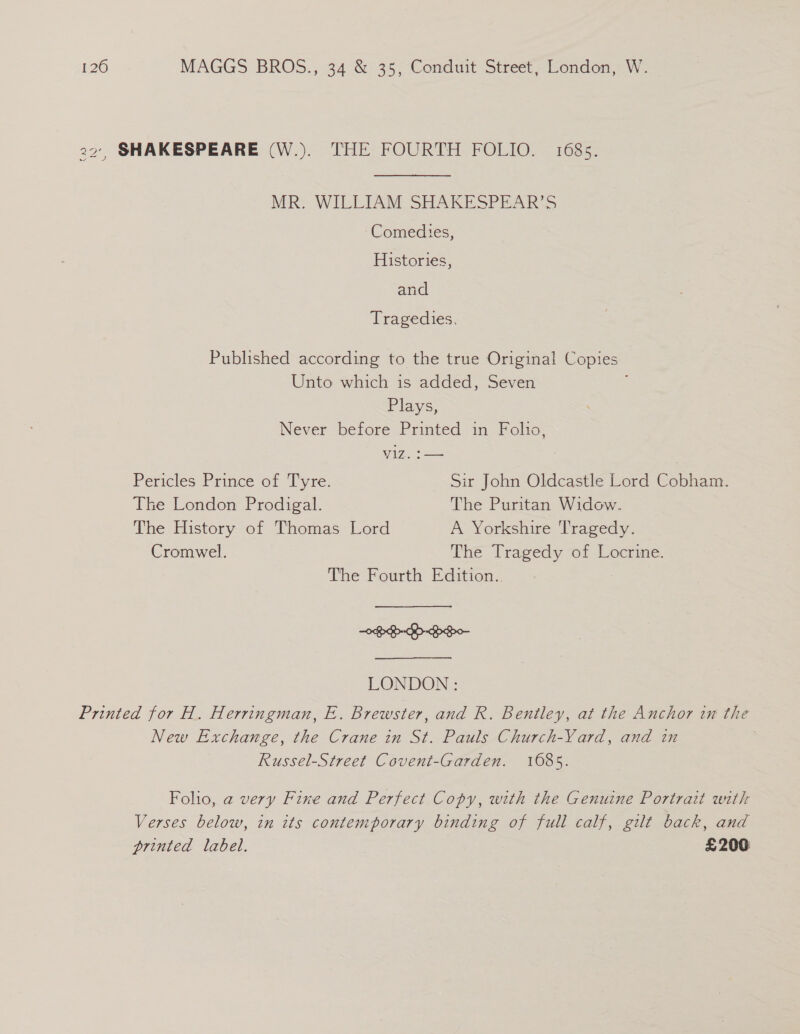 22’, SHAKESPEARE (W.). THE FOURTH FOLIO. 1685. MR. WILLIAM SHAKESPEAR’S Comedies, Histories, and Tragedies. Published according to the true Original Copies Unto which is added, Seven t Plays, Never before Printed in Folio, Viz. == | Pericles Prince of Tyre. Sir John Oldcastle Lord Cobham. The London Prodigal. The Puritan Widow. The History of Thomas Lord A Yorkshire 'l'ragedy. Cromwel. The Tragedy of Locrine. The Fourth Edition. | LONDON : Printed for H. Herringman, E. Brewster, and R. Bentley, at the Anchor in the New Exchange, the Crane in St. Pauls Church-Yard, and in Russel-Street Covent-Garden. 1685. Folio, a very Fine and Perfect Copy, with the Genuine Portrait with Verses below, in its contemporary binding of full calf, gilt back, and printed label. £206