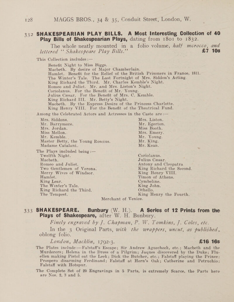 lettered ‘‘ Shakespeare Play Bills.’’ This Collection includes :— Benefit Night to Miss Biggs. Macbeth. By desire of Major Chamberlain. £7 103 The Winter’s Tale. The Last Fortnight of Mrs. Siddon’s Acting. King Richard the Third. Mr. Charles Kemble’s Night. Romeo and Juliet. Mr. and Mrs. Liston’s Night. Coriolanus. For the Benefit of Mr. Young. Julius Cesar. For the Benefit of Mrs. C. Kemble. King Richard III. Mr. Betty’s Night. Macbeth. By the Express Desire of the Princess Charlotte. King Henry VIII. For the Benefit of the Theatrical Fund. Among the Celebrated Actors and Actresses in the Caste are :— Mrs. Siddons. Mrs. Liston. Mr. Barrymore. Mr. Egerton. Mrs. Jordan. Miss Booth. Miss Mellon. Mrs. Emery. Mr. Kemble. — Mr. Young. Master Betty, the Young Roscius. Mr. King. Madame Catalani. Mr. Kean. The Plays included being :— Twelfth Night. Coriolanus. Macbeth. Julius Cesar. Romeo and Juliet. Antony and Cleopatra Two Gentlemen of Verona. King Richard the Second. Merry Wives of Windsor. King Henry VIII. Hamlet. Timon of Athens. King Lear. Cymbeline. The Winter’s Tale. King John. King Richard the Third. Othello. | The Tempest. King Henry the Fourth. Merchant of Venice. Plays of Shakespeare, after W. H. Bunbury. oblong folio. London, Macklin, 1792-3. £16 16s Falstaff with Hotspur. are Nos. 2, 3 and 5.