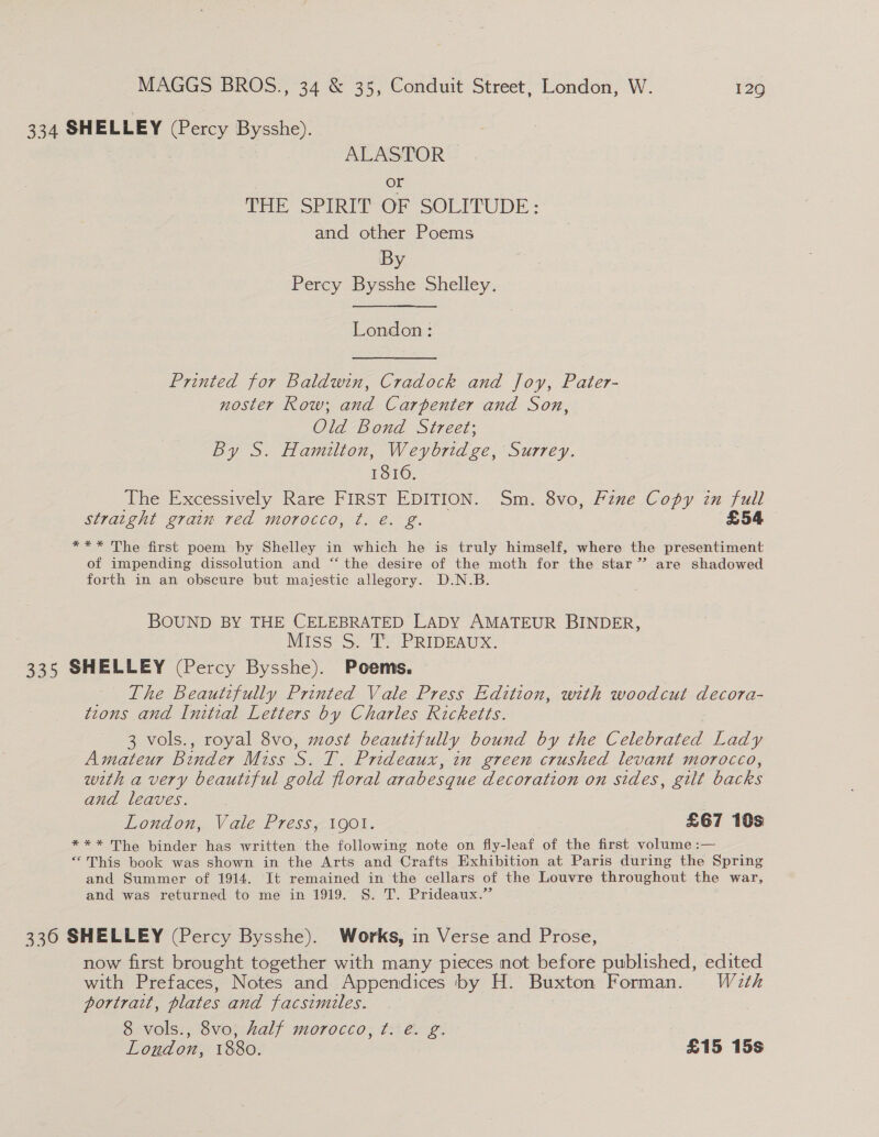 334 SHELLEY (Percy Bysshe). ALASTOR oe fhe Sr iRi- OF SOLITUDE : and other Poems By Percy Bysshe Shelley. London: Printed for Baldwin, Cradock and Joy, Pater- noster Row; and Carpenter and Son, Old Bond Street; By S. Hamilton, Weybridge, Surrey. 18106. The Excessively Rare FIRST EDITION. Sm. 8vo, Fzne Copy in full straight grain red morocco, t. é. g. £54 *** The first poem by Shelley in which he is truly himself, where the presentiment of impending dissolution and “ the desire of the moth for the star” are shadowed forth in an obscure but majestic allegory. D.N.B. BOUND BY THE CELEBRATED LADY AMATEUR BINDER, Miss S. 'T: PRIDEAUX. 335 SHELLEY (Percy Bysshe). Poems. The Beautifully Printed Vale Press Edition, with woodcut decora- tions and Initial Letters by Charles Ricketts. 3 vols., royal 8vo, most beautifully bound by the Celebrated Lady Amateur Binder Miss S. T. Prideaux, in green crushed levant morocco, with a very beautiful gold floral arabesque decoration on sides, gilt backs and leaves. : London, Vale Press, 1901. £67 10s *** The binder has written the following note on fly-leaf of the first volume :— “This book was shown in the Arts and Crafts Exhibition at Paris during the Spring and Summer of 1914. It remained in the cellars of the Louvre throughout the war, and was returned to me in 1919. S. T. Prideaux.”’ 3360 SHELLEY (Percy Bysshe). Works, in Verse and Prose, now first brought together with many pieces not before published, edited with Prefaces, Notes and Appendices by H. Buxton Forman. Wath portrait, plates and facsimiles. | 8 vols., 8vo, half morocco, ¢t. é. g. London, 1880. | £15 15s