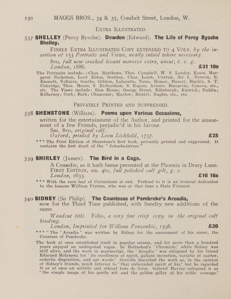 EXTRA ILLUSTRATED. 337 SHELLEY (Percy Bysshe). Dowden (Edward). The Life of Percy Bysshe Shelley. FINELY EXTRA ILLUSTRATED ‘COPY EXTENDED TO 4 VOLS. by the in- sertion of 153 Portraits and Views, neatly, inlaid where necessary. 8vo, full new crushed levant morocco extra, uncut, ¢. e. g. London, 1880. £31 10s The Portraits include:—Chas. Matthews, Thos. Campbell, W. S. Landor, Keats, Mar- garet Nicholson, Lord Eldon, Southey, Chas. Lamb, Curran, Sir I. Newton, R. Emmett, Voltaire, Goethe, Gibbon, Lafayette, Tasso, Homer, Mozart, Hazlitt, S. T. Coleridge, Thos. Moore, S. Richardson, S. Rogers, Ariosto. Boccaccio, Canova, ete., ete. The Views include: Sion House; George Street, Edinburgh; Keswick; Dublin; Killarney; Cork; Bath; Chamouni; Marlow; Bristol; Naples, etc., ete. PRIVATELY PRINTED AND SUPPRESSED. 338 SHENSTONE (William). Poems upon Various Occasions, written for the entertainment of the Author, and printed for the amuse- ment of a few Friends, prejudic’d in his favour. Sm. 8vo, orzgznal calf. Oxford, printed by Leom Lichfield, 1737. : | £25 *** The First Edition of Shenstone’s first book, privately printed and suppressed. It contains the first draft of the “ Schoolmistress.” 339 SHIRLEY (James). The Bird in a Cage. A Comedie, as it hath beene presented at the Phoenix in nee Lane. FIRST EDITION, sm. 4to, full polished calf gilt, g. e. London, 1633. £16 16s *** With the rare leaf of Corrections at end. Prefixed to it-is an ironical dedication to the famous William Prynne, who was at that time a State Prisoner. 340 SIDNEY (Sir Philip). The Countesse of Pembroke’s Arcadia, now for the Third Time published, with Sundry, new additions of the same. Woodcut title. Folio, a very fine crisp copy in the original calf binding. London, Imprinted for William Ponsonbie, 15098. £30 *** <The ‘ Arcadia’ was written by Sidney for the amusement of his sister, the Countess of Pembroke. The book at once established itself in popular esteem, and for more than a hundred years enjoyed an undisputed vogue. In Holinshed’s ‘ Chronicle,’ while Sidney was still alive, and the work in manuscript, the ‘ Arcadia’ was eulogised by his friend Edmund Molyneux for ‘ its excellencie of spirit, gallant invention, varietie of matter, orderlie disposition, and apt words.’ Greville described the work as, in the opinion of Sidney’s friends, much inferior to ‘ that unbounded spirit of his,’ but he regarded it as at once an artistic and ethical tour de force. Gabriel Harvey eulogised it as “the simple image of his gentle wit and the golden pillar of his noble courage.’