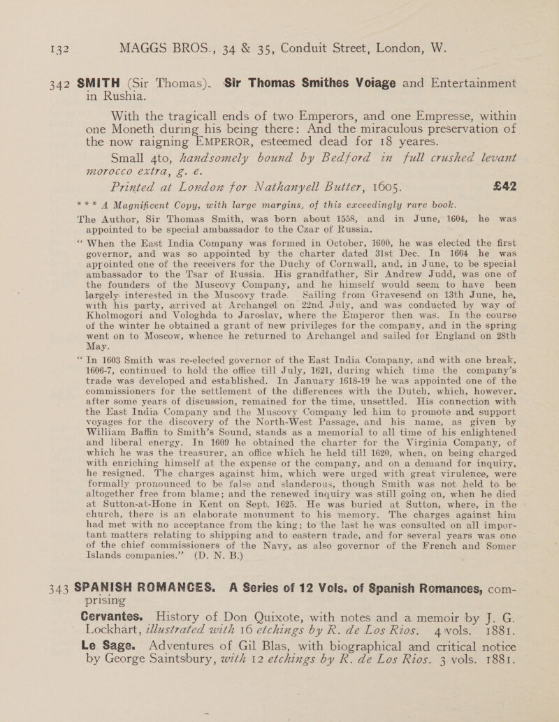 342 SMITH (Sir Thomas). Sir Thomas Smithes Volage and Entertainment in Rushia. With the tragicall ends of two Emperors, and one Empresse, within one Moneth during his being there: And the miraculous preservation of the now raigning EMPEROR, esteemed dead for 18 yeares. Small 4to, Aandsomely bound by Bedford in full crushed levant MOTOCCO EXTTA, 2.€. Printed at London for Nathanyell Butter, 1605. £42 *** 4 Magnificent Copy, with large margins, of this exceedingly rare book. The Author, Sir Thomas Smith, was born about 1558, and in June, 1604, he was appointed to be special ambassador to the Czar of Russia. “When the East India Company was formed in October, 1600, he was elected the first governor, and was so appointed by the charter dated 31st Dec. In 1664 he was appointed one of the receivers for the Duchy of Cornwall, and, in June, to be special ambassador to the Tsar of Russia. His grandfather, Sir Andrew Judd, was one of the founders of the Muscovy Company, and he himself would seem to have been largely: interested in the Muscovy trade. Sailing from Gravesend on 13th June, he, with his party, arrived at Archangel on 22nd July, and was conducted by way of Kholmogori and Vologhda to Jaroslav, where the Emperor then was. In the course of the winter he obtained a grant of new privileges for the company, and in the spring went on to Moscow, whence he returned to Archangel and sailed for England on 28th May. “In 1603 Smith was re-elected governor of the East India Company, and with one break, 1606-7, continued to hold the office till July, 1621, during which time the company’s trade was developed and established. In January 1618-19 he was appointed one of the commissioners for the settlement of the differences with the Dutch, which, however, after some years of discussion, remained for the time, unsettled. His connection with the East India Company and the Muscovy Company led him to promote and. support voyages for the discovery of the North-West Passage, and his name, as given by William Baffin to Smith’s Sound, stands as a memorial to all time of his enlightened and liberal energy. In 1609 he obtained the charter for the Virginia Company, of which he was the treasurer, an office which he held till 1620, when, on being charged with enriching himself at the expense of the company, and on a demand for inquiry, he resigned. The charges against him, which were urged with great virulence, were formally pronounced to be false and slanderous, though Smith was not held to be altogether free from blame; and the renewed inquiry was still going on, when he died at Sutton-at-Hone in Kent on Sept. 1625. He was buried at Sutton, where, in the - church, there is an elaborate monument to his memory. The charges against him had met with no acceptance from the king; to the last he was consulted on all impor- tant matters relating to shipping and to eastern trade, and for several years was one of the chief commissioners of the Navy, as also governor of the French and Somer Islands companies.” (D. N. B:) ; 343 SPANISH ROMANCES. A Series of 12 Vols. of Spanish Romances, com- prising Cervantes. History of Don Quixote, with notes and a memoir by J. G. Lockhart, zllustrated with 16 etchings by R. de Los Rios. awols. 1881. Le Sage. Adventures of Gil Blas, with biographical and critical notice by George Saintsbury, wzth 12 etchings by R. de Los Rios. 3 vols. 1881.
